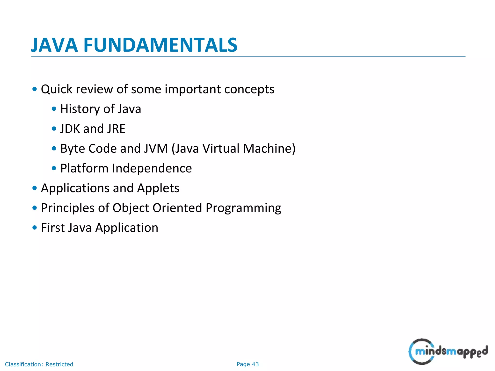 Page 43Classification: Restricted JAVA FUNDAMENTALS • Quick review of some important concepts • History of Java • JDK and JRE • Byte Code and JVM (Java Virtual Machine) • Platform Independence • Applications and Applets • Principles of Object Oriented Programming • First Java Application 