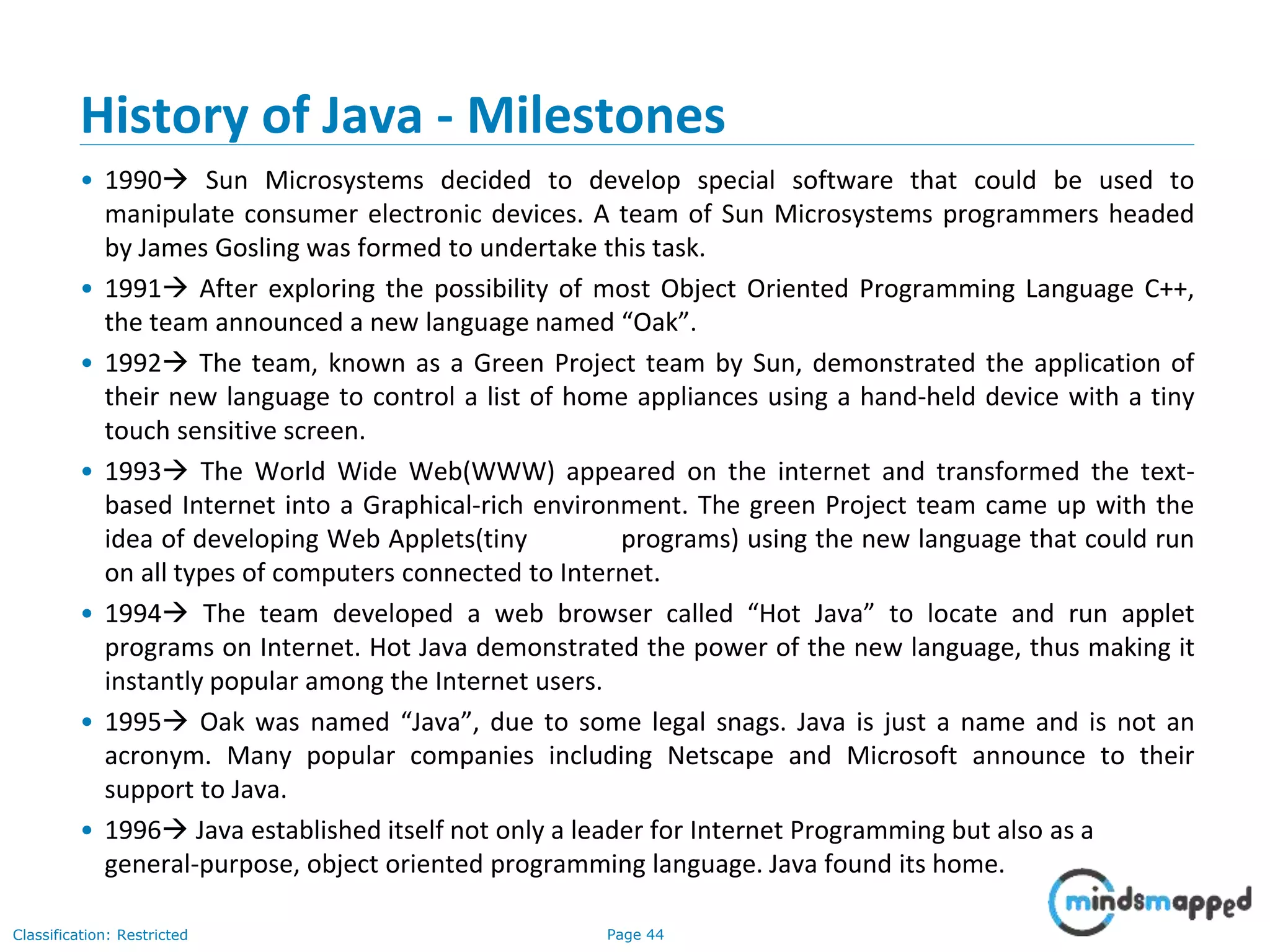 Page 44Classification: Restricted History of Java - Milestones • 1990 Sun Microsystems decided to develop special software that could be used to manipulate consumer electronic devices. A team of Sun Microsystems programmers headed by James Gosling was formed to undertake this task. • 1991 After exploring the possibility of most Object Oriented Programming Language C++, the team announced a new language named “Oak”. • 1992 The team, known as a Green Project team by Sun, demonstrated the application of their new language to control a list of home appliances using a hand-held device with a tiny touch sensitive screen. • 1993 The World Wide Web(WWW) appeared on the internet and transformed the text- based Internet into a Graphical-rich environment. The green Project team came up with the idea of developing Web Applets(tiny programs) using the new language that could run on all types of computers connected to Internet. • 1994 The team developed a web browser called “Hot Java” to locate and run applet programs on Internet. Hot Java demonstrated the power of the new language, thus making it instantly popular among the Internet users. • 1995 Oak was named “Java”, due to some legal snags. Java is just a name and is not an acronym. Many popular companies including Netscape and Microsoft announce to their support to Java. • 1996 Java established itself not only a leader for Internet Programming but also as a general-purpose, object oriented programming language. Java found its home. 