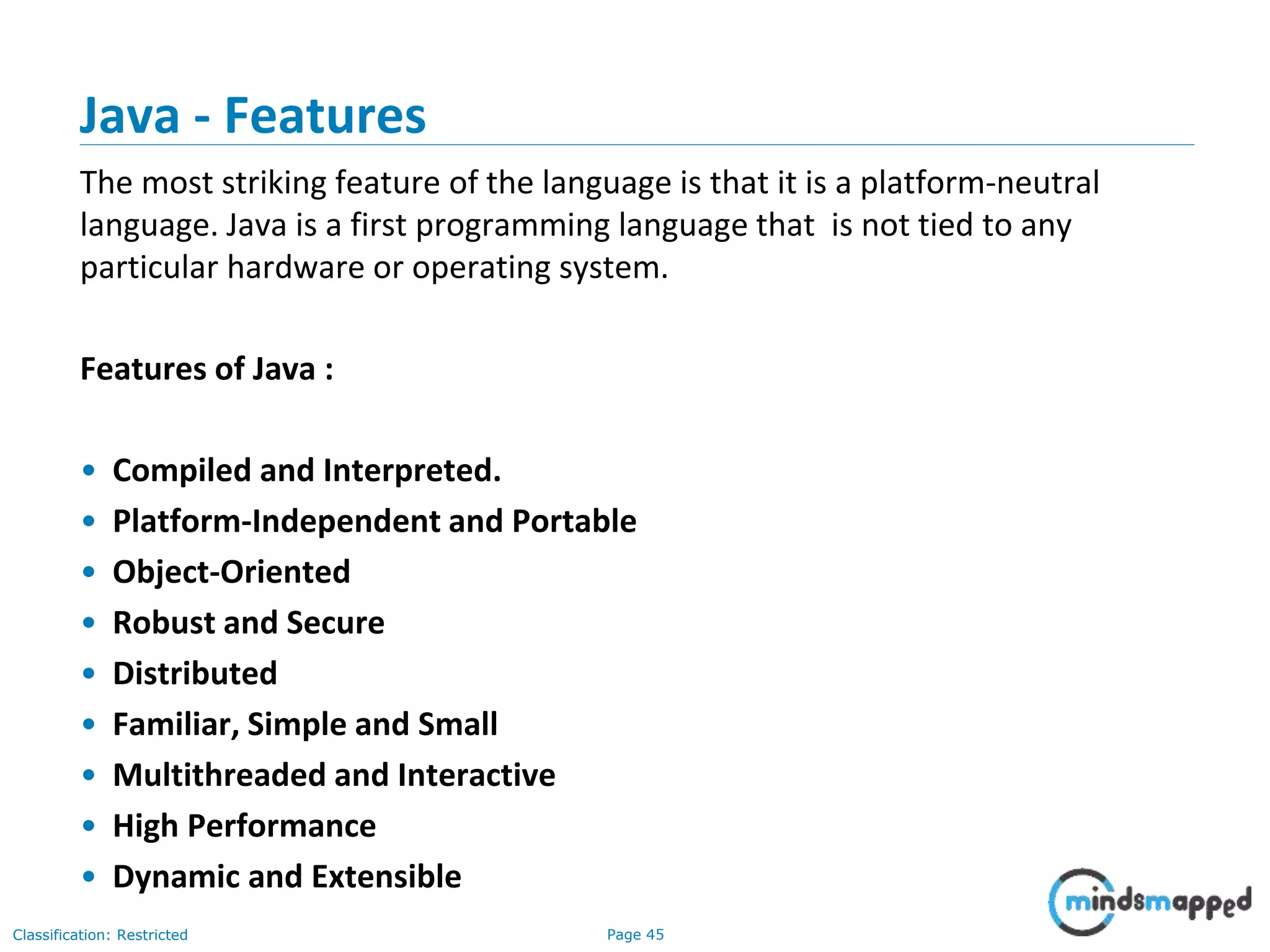 Page 45Classification: Restricted Java - Features The most striking feature of the language is that it is a platform-neutral language. Java is a first programming language that is not tied to any particular hardware or operating system. Features of Java : • Compiled and Interpreted. • Platform-Independent and Portable • Object-Oriented • Robust and Secure • Distributed • Familiar, Simple and Small • Multithreaded and Interactive • High Performance • Dynamic and Extensible 