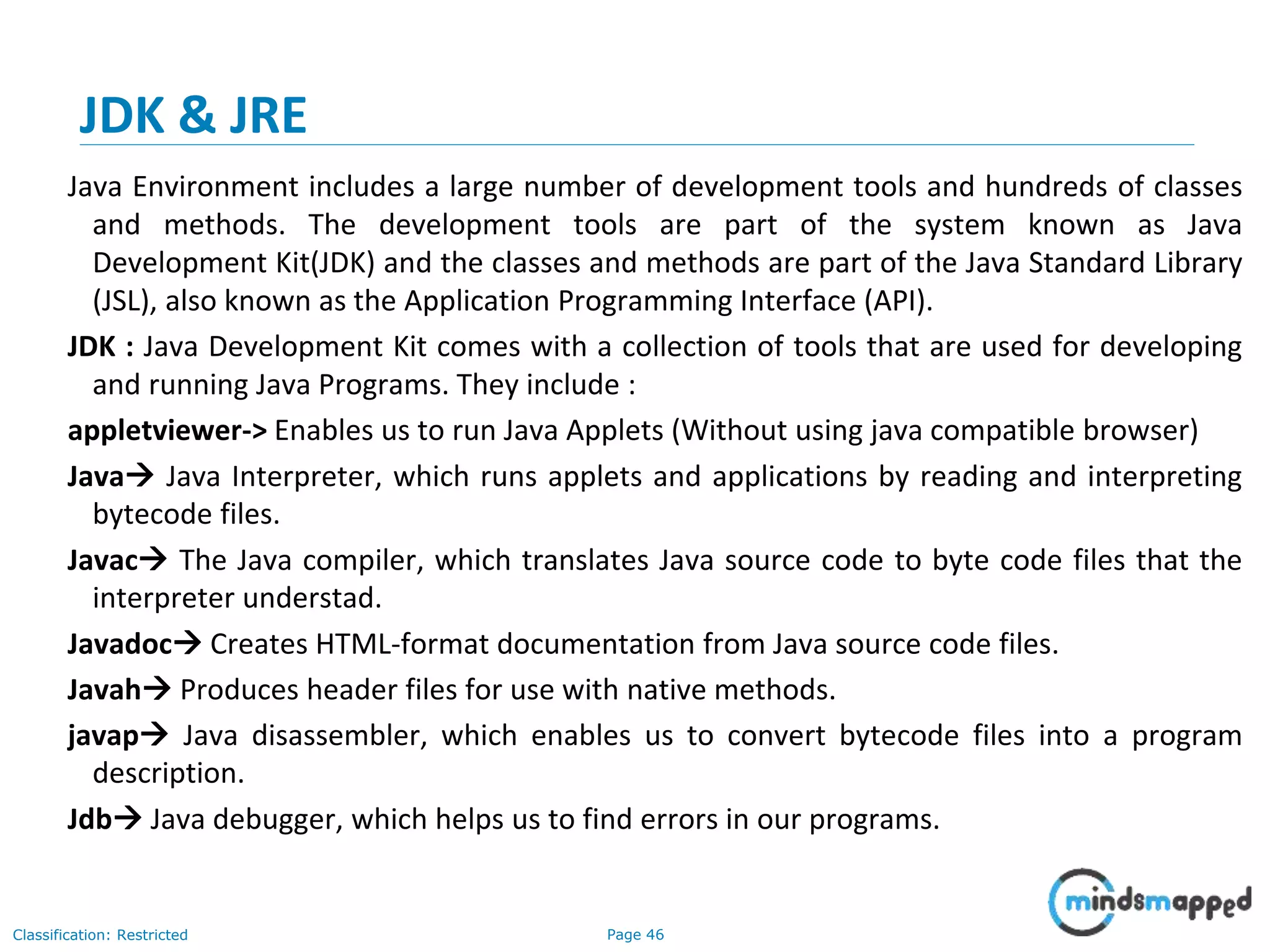 Page 46Classification: Restricted JDK & JRE Java Environment includes a large number of development tools and hundreds of classes and methods. The development tools are part of the system known as Java Development Kit(JDK) and the classes and methods are part of the Java Standard Library (JSL), also known as the Application Programming Interface (API). JDK : Java Development Kit comes with a collection of tools that are used for developing and running Java Programs. They include : appletviewer-> Enables us to run Java Applets (Without using java compatible browser) Java Java Interpreter, which runs applets and applications by reading and interpreting bytecode files. Javac The Java compiler, which translates Java source code to byte code files that the interpreter understad. Javadoc Creates HTML-format documentation from Java source code files. Javah Produces header files for use with native methods. javap Java disassembler, which enables us to convert bytecode files into a program description. Jdb Java debugger, which helps us to find errors in our programs. 