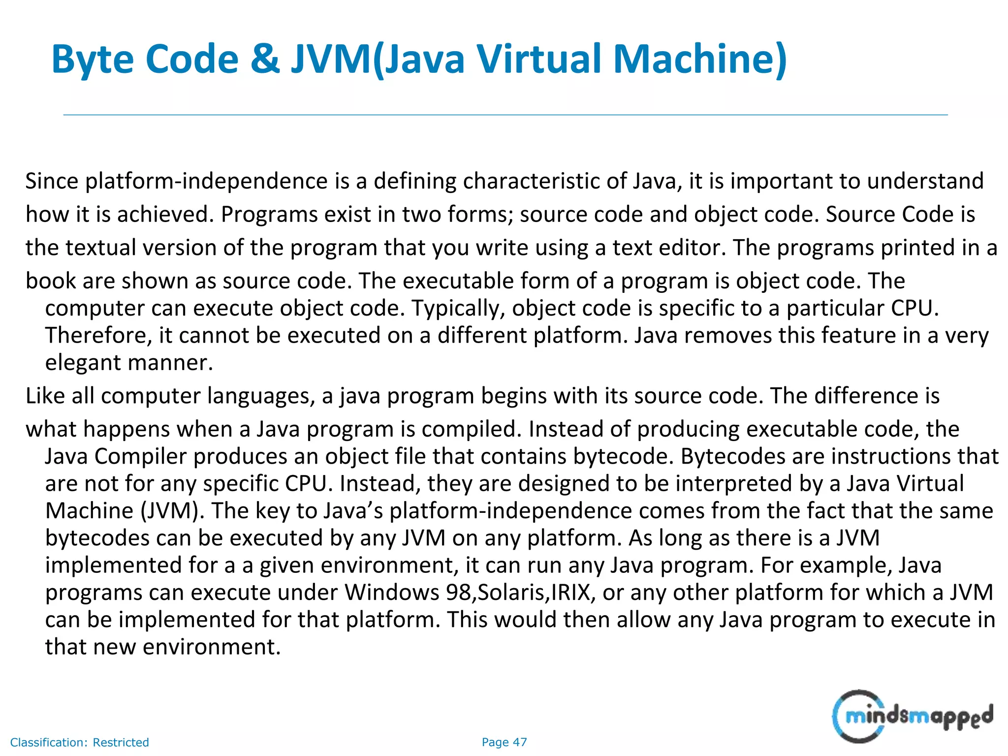 Page 47Classification: Restricted Byte Code & JVM(Java Virtual Machine) Since platform-independence is a defining characteristic of Java, it is important to understand how it is achieved. Programs exist in two forms; source code and object code. Source Code is the textual version of the program that you write using a text editor. The programs printed in a book are shown as source code. The executable form of a program is object code. The computer can execute object code. Typically, object code is specific to a particular CPU. Therefore, it cannot be executed on a different platform. Java removes this feature in a very elegant manner. Like all computer languages, a java program begins with its source code. The difference is what happens when a Java program is compiled. Instead of producing executable code, the Java Compiler produces an object file that contains bytecode. Bytecodes are instructions that are not for any specific CPU. Instead, they are designed to be interpreted by a Java Virtual Machine (JVM). The key to Java’s platform-independence comes from the fact that the same bytecodes can be executed by any JVM on any platform. As long as there is a JVM implemented for a a given environment, it can run any Java program. For example, Java programs can execute under Windows 98,Solaris,IRIX, or any other platform for which a JVM can be implemented for that platform. This would then allow any Java program to execute in that new environment. 