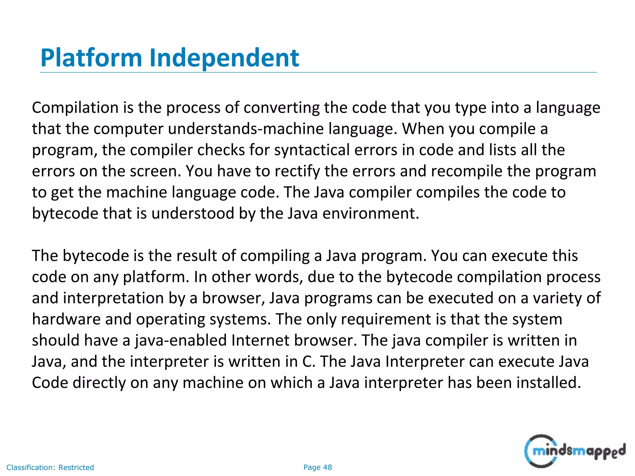 Page 48Classification: Restricted Platform Independent Compilation is the process of converting the code that you type into a language that the computer understands-machine language. When you compile a program, the compiler checks for syntactical errors in code and lists all the errors on the screen. You have to rectify the errors and recompile the program to get the machine language code. The Java compiler compiles the code to bytecode that is understood by the Java environment. The bytecode is the result of compiling a Java program. You can execute this code on any platform. In other words, due to the bytecode compilation process and interpretation by a browser, Java programs can be executed on a variety of hardware and operating systems. The only requirement is that the system should have a java-enabled Internet browser. The java compiler is written in Java, and the interpreter is written in C. The Java Interpreter can execute Java Code directly on any machine on which a Java interpreter has been installed. 