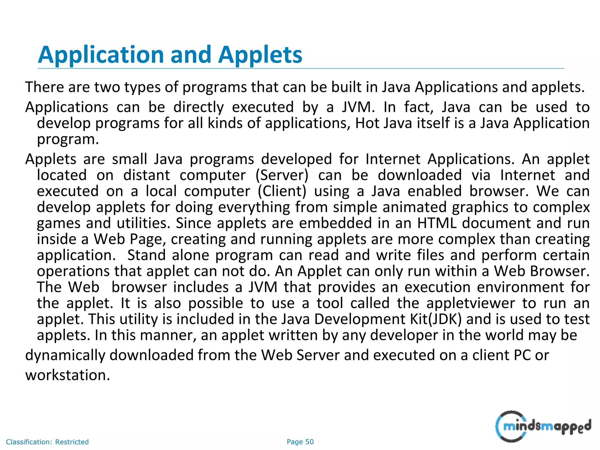 Page 50Classification: Restricted Application and Applets There are two types of programs that can be built in Java Applications and applets. Applications can be directly executed by a JVM. In fact, Java can be used to develop programs for all kinds of applications, Hot Java itself is a Java Application program. Applets are small Java programs developed for Internet Applications. An applet located on distant computer (Server) can be downloaded via Internet and executed on a local computer (Client) using a Java enabled browser. We can develop applets for doing everything from simple animated graphics to complex games and utilities. Since applets are embedded in an HTML document and run inside a Web Page, creating and running applets are more complex than creating application. Stand alone program can read and write files and perform certain operations that applet can not do. An Applet can only run within a Web Browser. The Web browser includes a JVM that provides an execution environment for the applet. It is also possible to use a tool called the appletviewer to run an applet. This utility is included in the Java Development Kit(JDK) and is used to test applets. In this manner, an applet written by any developer in the world may be dynamically downloaded from the Web Server and executed on a client PC or workstation. 