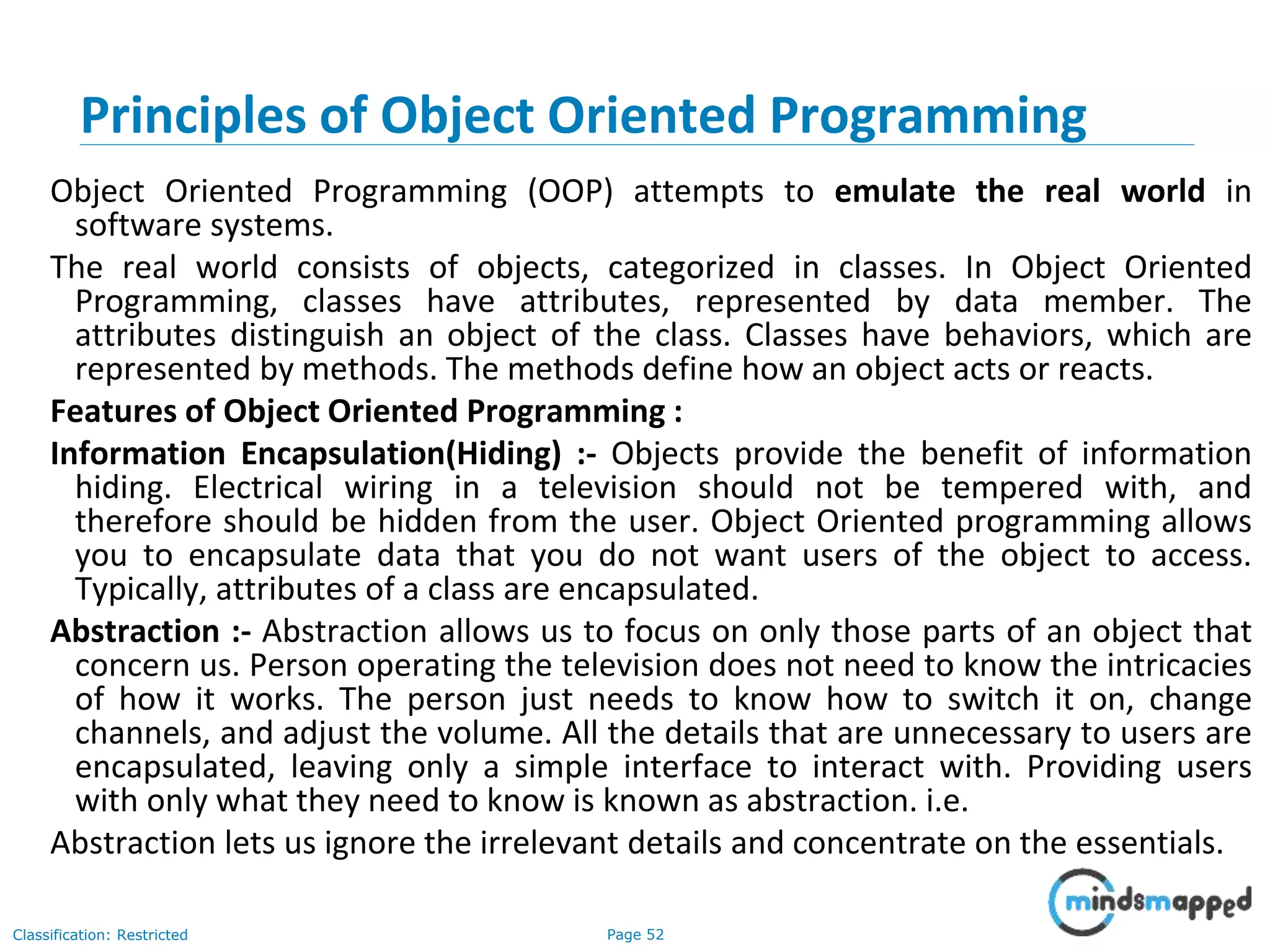 Page 52Classification: Restricted Principles of Object Oriented Programming Object Oriented Programming (OOP) attempts to emulate the real world in software systems. The real world consists of objects, categorized in classes. In Object Oriented Programming, classes have attributes, represented by data member. The attributes distinguish an object of the class. Classes have behaviors, which are represented by methods. The methods define how an object acts or reacts. Features of Object Oriented Programming : Information Encapsulation(Hiding) :- Objects provide the benefit of information hiding. Electrical wiring in a television should not be tempered with, and therefore should be hidden from the user. Object Oriented programming allows you to encapsulate data that you do not want users of the object to access. Typically, attributes of a class are encapsulated. Abstraction :- Abstraction allows us to focus on only those parts of an object that concern us. Person operating the television does not need to know the intricacies of how it works. The person just needs to know how to switch it on, change channels, and adjust the volume. All the details that are unnecessary to users are encapsulated, leaving only a simple interface to interact with. Providing users with only what they need to know is known as abstraction. i.e. Abstraction lets us ignore the irrelevant details and concentrate on the essentials. 