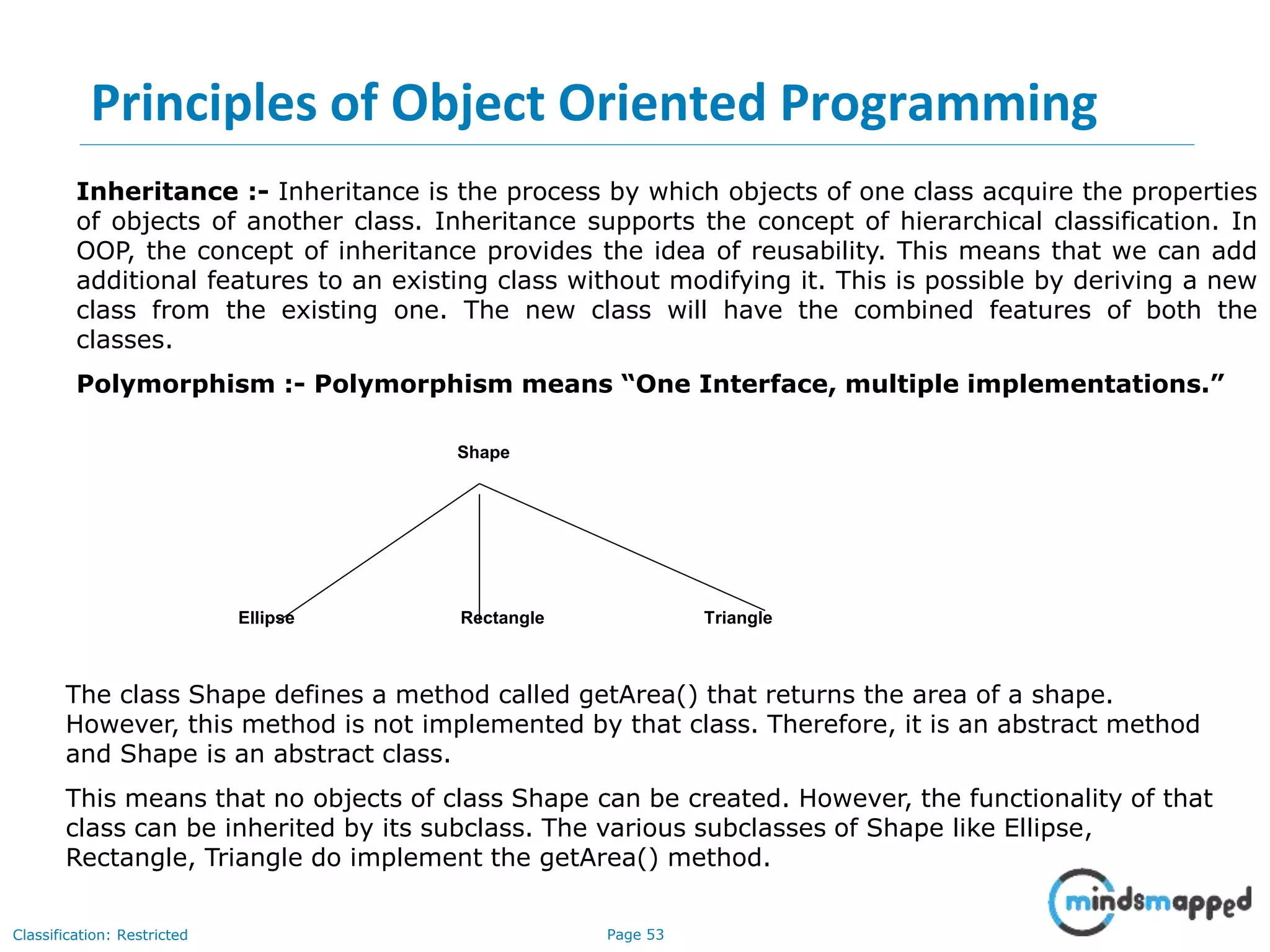 Page 53Classification: Restricted Inheritance :- Inheritance is the process by which objects of one class acquire the properties of objects of another class. Inheritance supports the concept of hierarchical classification. In OOP, the concept of inheritance provides the idea of reusability. This means that we can add additional features to an existing class without modifying it. This is possible by deriving a new class from the existing one. The new class will have the combined features of both the classes. Polymorphism :- Polymorphism means “One Interface, multiple implementations.” Shape Ellipse Rectangle Triangle The class Shape defines a method called getArea() that returns the area of a shape. However, this method is not implemented by that class. Therefore, it is an abstract method and Shape is an abstract class. This means that no objects of class Shape can be created. However, the functionality of that class can be inherited by its subclass. The various subclasses of Shape like Ellipse, Rectangle, Triangle do implement the getArea() method. Principles of Object Oriented Programming 