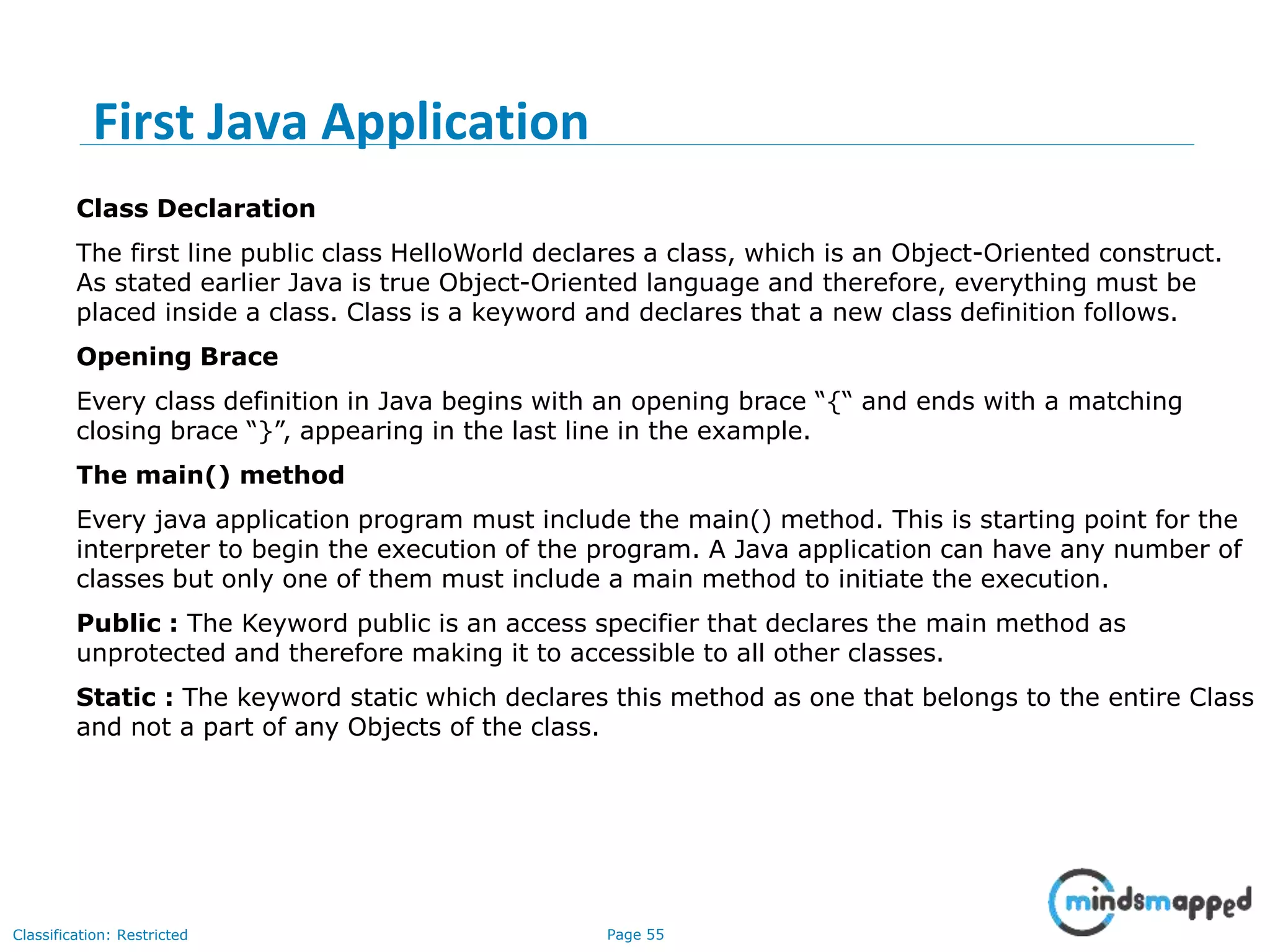Page 55Classification: Restricted Class Declaration The first line public class HelloWorld declares a class, which is an Object-Oriented construct. As stated earlier Java is true Object-Oriented language and therefore, everything must be placed inside a class. Class is a keyword and declares that a new class definition follows. Opening Brace Every class definition in Java begins with an opening brace “{“ and ends with a matching closing brace “}”, appearing in the last line in the example. The main() method Every java application program must include the main() method. This is starting point for the interpreter to begin the execution of the program. A Java application can have any number of classes but only one of them must include a main method to initiate the execution. Public : The Keyword public is an access specifier that declares the main method as unprotected and therefore making it to accessible to all other classes. Static : The keyword static which declares this method as one that belongs to the entire Class and not a part of any Objects of the class. First Java Application 