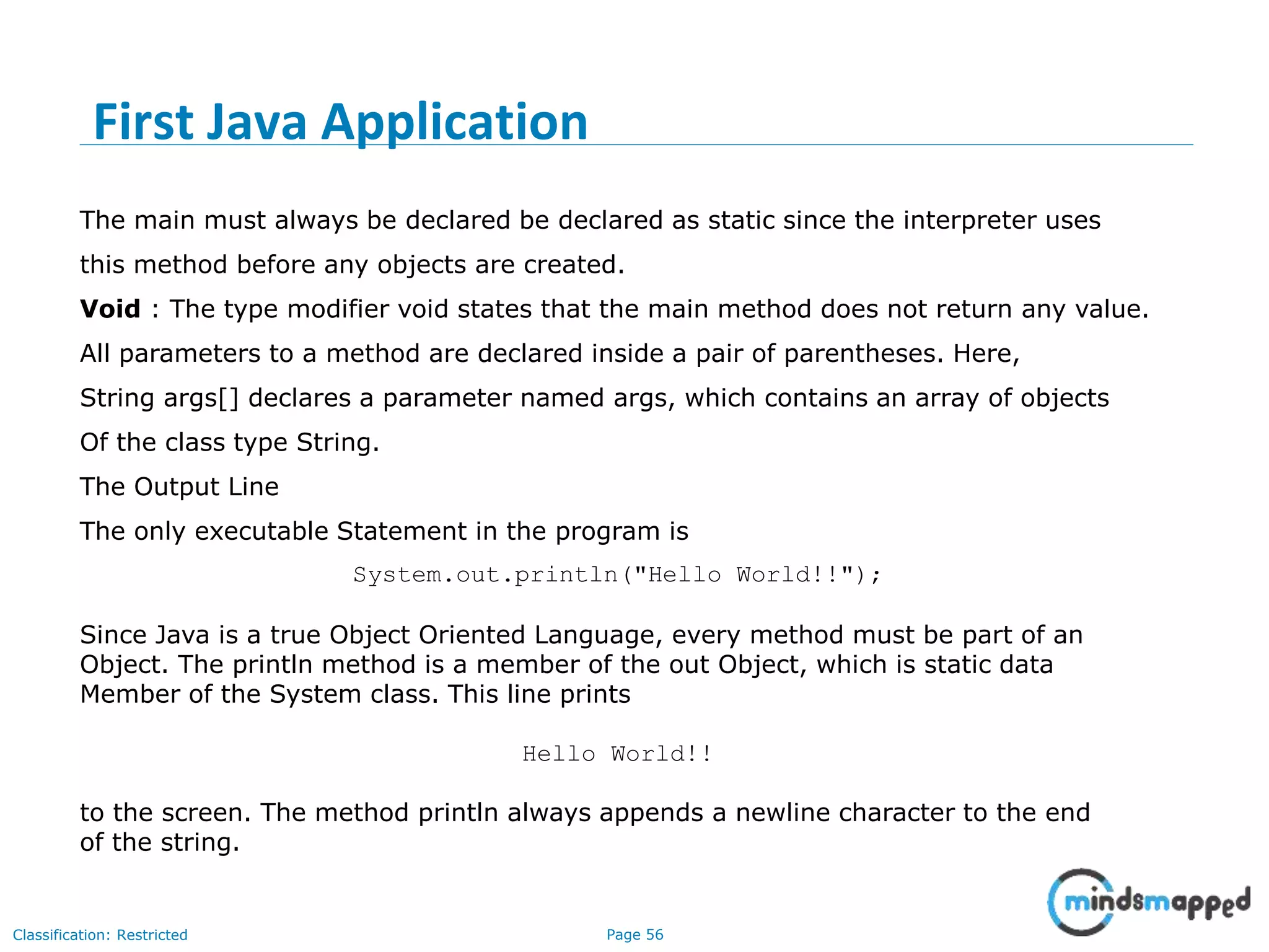 Page 56Classification: Restricted The main must always be declared be declared as static since the interpreter uses this method before any objects are created. Void : The type modifier void states that the main method does not return any value. All parameters to a method are declared inside a pair of parentheses. Here, String args[] declares a parameter named args, which contains an array of objects Of the class type String. The Output Line The only executable Statement in the program is System.out.println("Hello World!!"); Since Java is a true Object Oriented Language, every method must be part of an Object. The println method is a member of the out Object, which is static data Member of the System class. This line prints Hello World!! to the screen. The method println always appends a newline character to the end of the string. First Java Application 