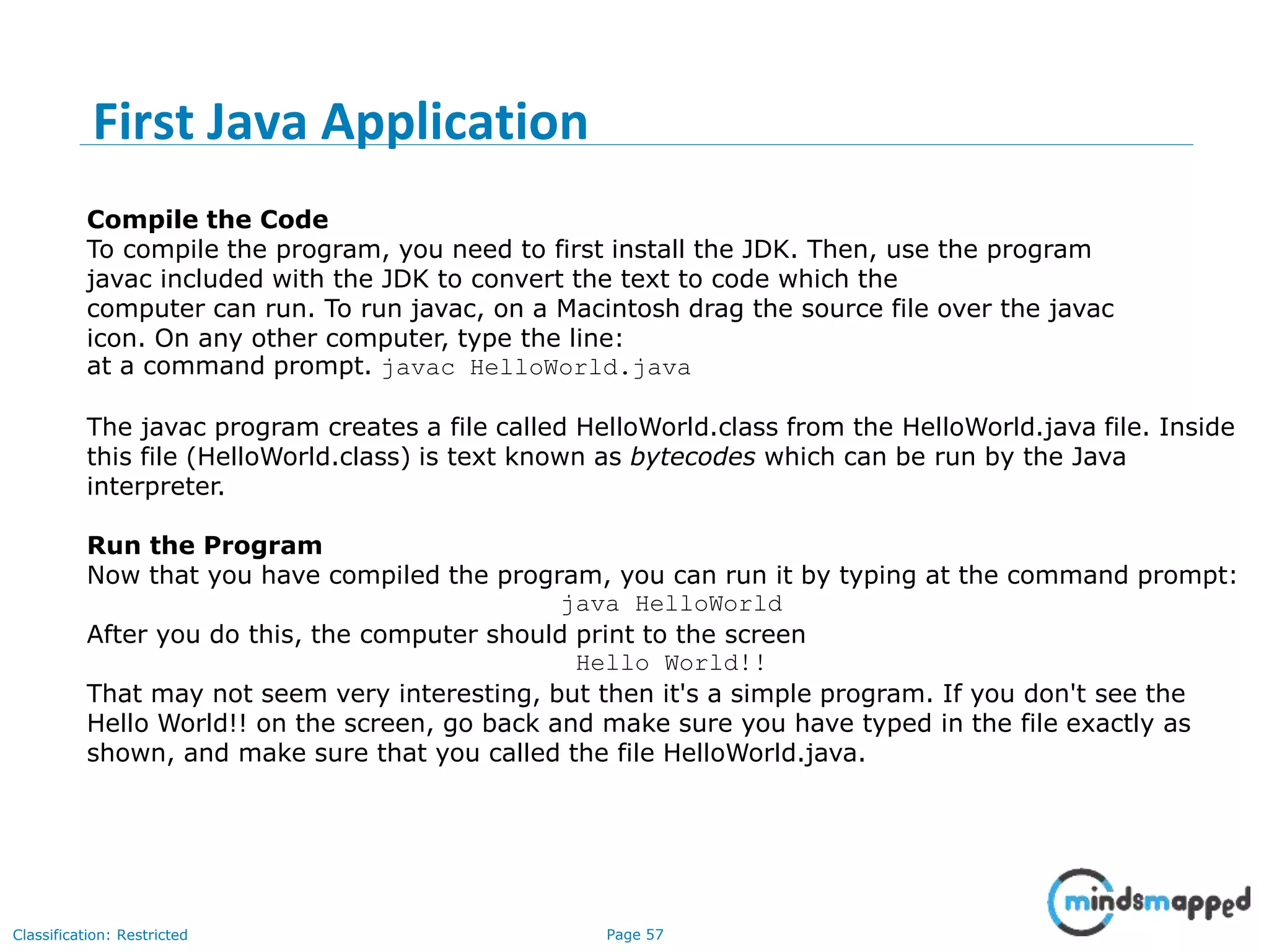 Page 57Classification: Restricted Compile the Code To compile the program, you need to first install the JDK. Then, use the program javac included with the JDK to convert the text to code which the computer can run. To run javac, on a Macintosh drag the source file over the javac icon. On any other computer, type the line: at a command prompt. javac HelloWorld.java The javac program creates a file called HelloWorld.class from the HelloWorld.java file. Inside this file (HelloWorld.class) is text known as bytecodes which can be run by the Java interpreter. Run the Program Now that you have compiled the program, you can run it by typing at the command prompt: java HelloWorld After you do this, the computer should print to the screen Hello World!! That may not seem very interesting, but then it's a simple program. If you don't see the Hello World!! on the screen, go back and make sure you have typed in the file exactly as shown, and make sure that you called the file HelloWorld.java. First Java Application 