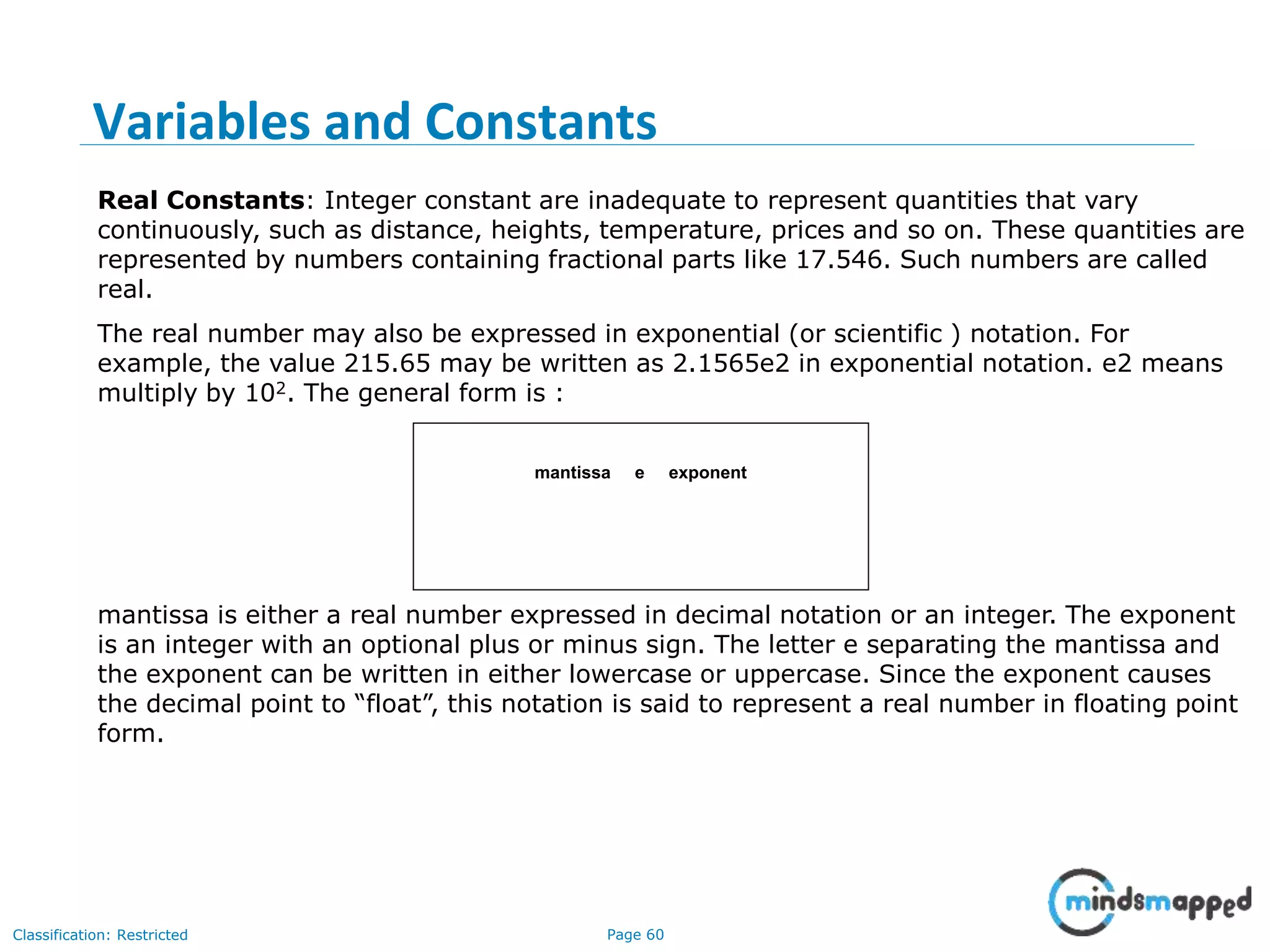 Page 60Classification: Restricted Real Constants: Integer constant are inadequate to represent quantities that vary continuously, such as distance, heights, temperature, prices and so on. These quantities are represented by numbers containing fractional parts like 17.546. Such numbers are called real. The real number may also be expressed in exponential (or scientific ) notation. For example, the value 215.65 may be written as 2.1565e2 in exponential notation. e2 means multiply by 102. The general form is : mantissa e exponent mantissa is either a real number expressed in decimal notation or an integer. The exponent is an integer with an optional plus or minus sign. The letter e separating the mantissa and the exponent can be written in either lowercase or uppercase. Since the exponent causes the decimal point to “float”, this notation is said to represent a real number in floating point form. Variables and Constants 