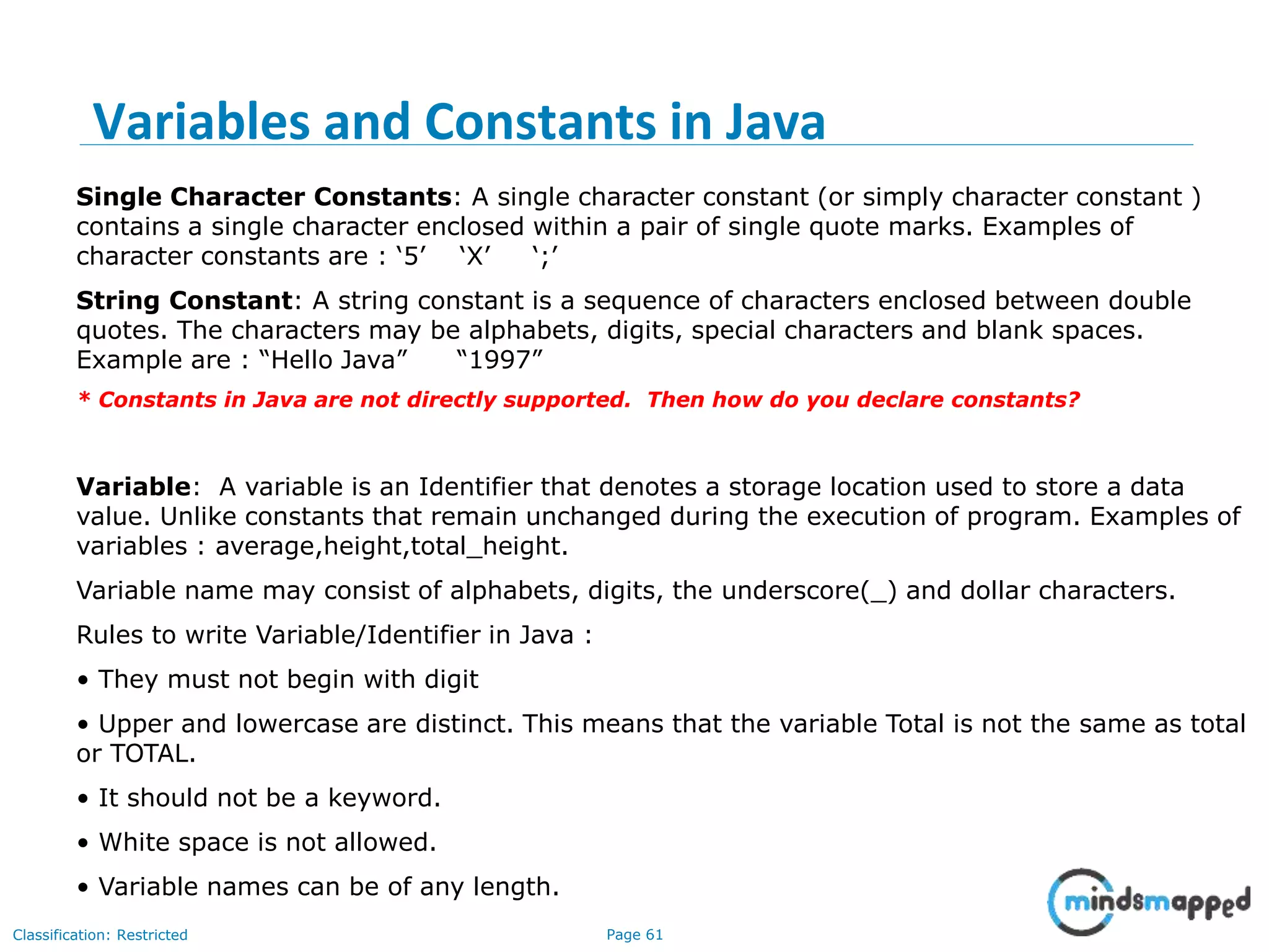Page 61Classification: Restricted Single Character Constants: A single character constant (or simply character constant ) contains a single character enclosed within a pair of single quote marks. Examples of character constants are : ‘5’ ‘X’ ‘;’ String Constant: A string constant is a sequence of characters enclosed between double quotes. The characters may be alphabets, digits, special characters and blank spaces. Example are : “Hello Java” “1997” * Constants in Java are not directly supported. Then how do you declare constants? Variable: A variable is an Identifier that denotes a storage location used to store a data value. Unlike constants that remain unchanged during the execution of program. Examples of variables : average,height,total_height. Variable name may consist of alphabets, digits, the underscore(_) and dollar characters. Rules to write Variable/Identifier in Java : • They must not begin with digit • Upper and lowercase are distinct. This means that the variable Total is not the same as total or TOTAL. • It should not be a keyword. • White space is not allowed. • Variable names can be of any length. Variables and Constants in Java 