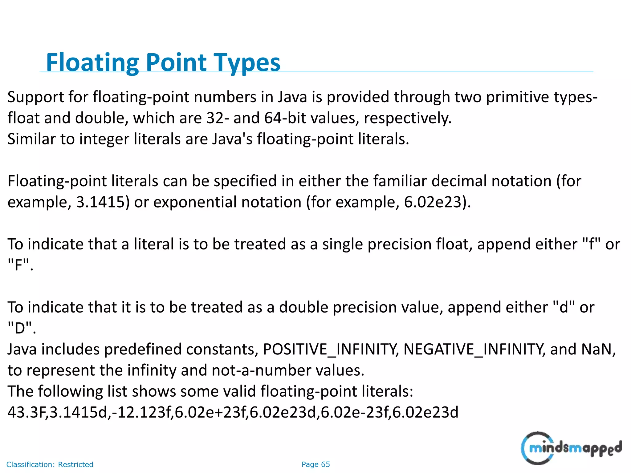 Page 65Classification: Restricted Support for floating-point numbers in Java is provided through two primitive types- float and double, which are 32- and 64-bit values, respectively. Similar to integer literals are Java's floating-point literals. Floating-point literals can be specified in either the familiar decimal notation (for example, 3.1415) or exponential notation (for example, 6.02e23). To indicate that a literal is to be treated as a single precision float, append either "f" or "F". To indicate that it is to be treated as a double precision value, append either "d" or "D". Java includes predefined constants, POSITIVE_INFINITY, NEGATIVE_INFINITY, and NaN, to represent the infinity and not-a-number values. The following list shows some valid floating-point literals: 43.3F,3.1415d,-12.123f,6.02e+23f,6.02e23d,6.02e-23f,6.02e23d Floating Point Types 