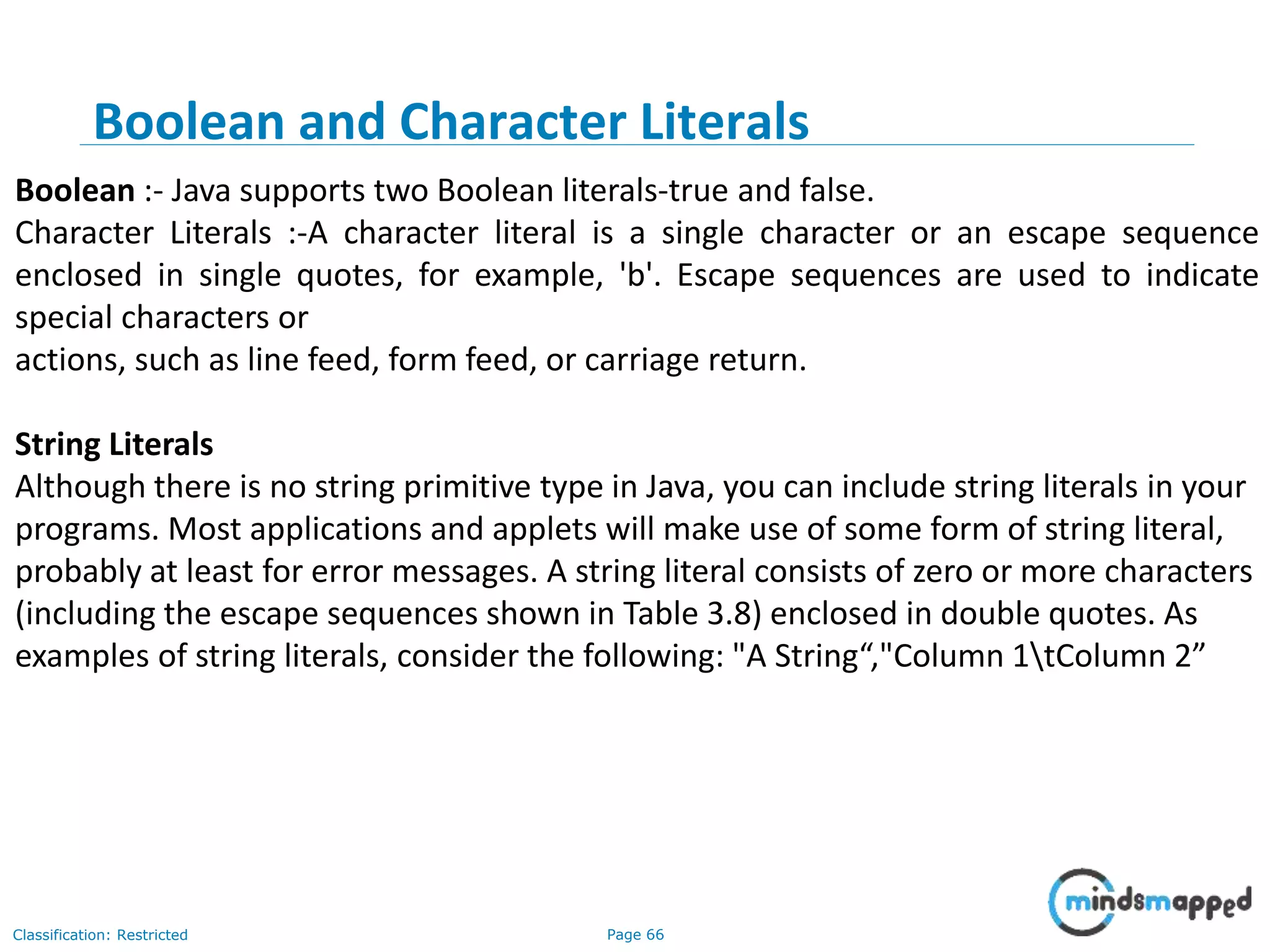 Page 66Classification: Restricted Boolean :- Java supports two Boolean literals-true and false. Character Literals :-A character literal is a single character or an escape sequence enclosed in single quotes, for example, 'b'. Escape sequences are used to indicate special characters or actions, such as line feed, form feed, or carriage return. String Literals Although there is no string primitive type in Java, you can include string literals in your programs. Most applications and applets will make use of some form of string literal, probably at least for error messages. A string literal consists of zero or more characters (including the escape sequences shown in Table 3.8) enclosed in double quotes. As examples of string literals, consider the following: "A String“,"Column 1tColumn 2” Boolean and Character Literals 
