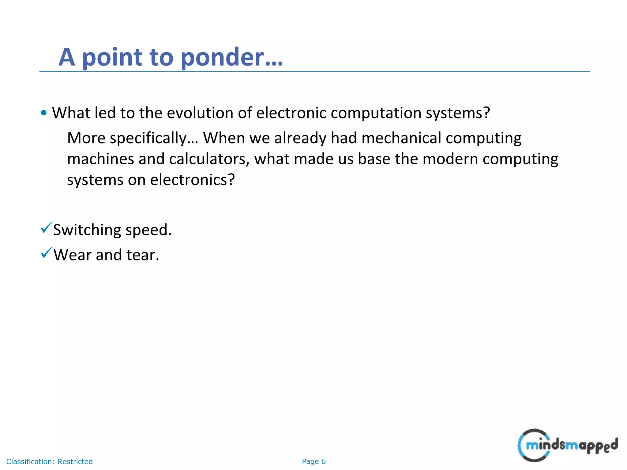 Page 6Classification: Restricted A point to ponder… • What led to the evolution of electronic computation systems? More specifically… When we already had mechanical computing machines and calculators, what made us base the modern computing systems on electronics? Switching speed. Wear and tear. 