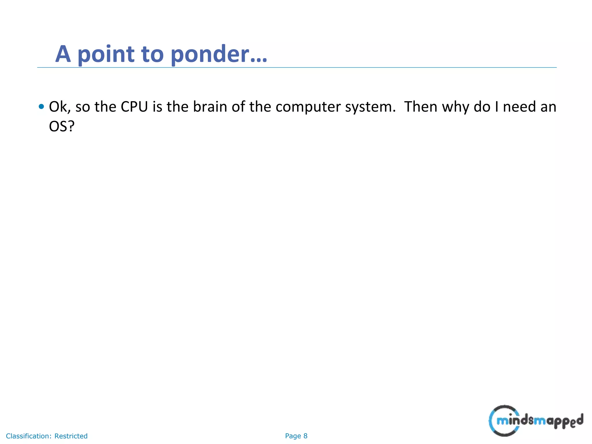 Page 8Classification: Restricted A point to ponder… • Ok, so the CPU is the brain of the computer system. Then why do I need an OS? 