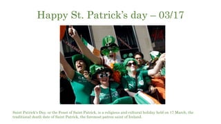 Happy St. Patrick’s day – 03/17
Saint Patrick's Day, or the Feast of Saint Patrick, is a religious and cultural holiday held on 17 March, the
traditional death date of Saint Patrick, the foremost patron saint of Ireland.
 