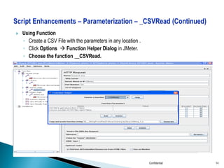 

Using Function
◦ Create a CSV File with the parameters in any location .
◦ Click Options  Function Helper Dialog in JMeter.
◦ Choose the function __CSVRead.

Confidential

14

 