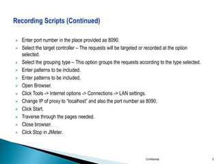 













Enter port number in the place provided as 8090.
Select the target controller – The requests will be targeted or recorded at the option
selected.
Select the grouping type – This option groups the requests according to the type selected.
Enter patterns to be included.
Enter patterns to be included.
Open Browser.
Click Tools -> Internet options -> Connections -> LAN settings.
Change IP of proxy to “localhost” and also the port number as 8090.
Click Start.
Traverse through the pages needed.
Close browser.
Click Stop in JMeter.

Confidential

5

 