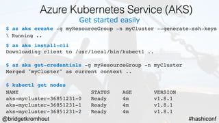 @bridgetkromhout #hashiconf
Get started easily
$ az aks create -g myResourceGroup -n myCluster --generate-ssh-keys
 Running ..
$ az aks install-cli
Downloading client to /usr/local/bin/kubectl ..
$ az aks get-credentials -g myResourceGroup -n myCluster
Merged "myCluster" as current context ..
$ kubectl get nodes
NAME                   STATUS    AGE       VERSION
aks-mycluster-36851231-0   Ready     4m       v1.8.1
aks-mycluster-36851231-1   Ready     4m       v1.8.1
aks-mycluster-36851231-2   Ready     4m       v1.8.1
Azure Kubernetes Service (AKS)
 