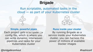 @bridgetkromhout #hashiconf
Run scriptable, automated tasks in the
cloud — as part of your Kubernetes cluster
Simple, powerful pipes
Each project gets a brigade.js
config file, which is where you
can write dynamic, interwoven
pipelines and tasks for your
Kubernetes cluster
Runs inside your cluster
By running Brigade as a
service inside your Kubernetes
cluster, you can harness the
power of millions of available
Docker images
Brigade
 
