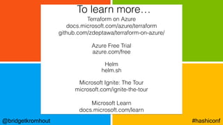 @bridgetkromhout #hashiconf
Terraform on Azure
docs.microsoft.com/azure/terraform
github.com/zdeptawa/terraform-on-azure/
Azure Free Trial
azure.com/free
Helm
helm.sh
Microsoft Ignite: The Tour
microsoft.com/ignite-the-tour
Microsoft Learn
docs.microsoft.com/learn
To learn more…
 