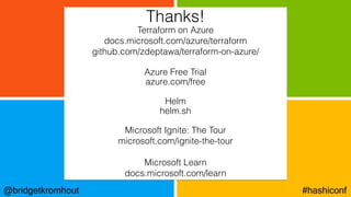 @bridgetkromhout #hashiconf
Terraform on Azure
docs.microsoft.com/azure/terraform
github.com/zdeptawa/terraform-on-azure/
Azure Free Trial
azure.com/free
Helm
helm.sh
Microsoft Ignite: The Tour
microsoft.com/ignite-the-tour
Microsoft Learn
docs.microsoft.com/learn
Thanks!
 