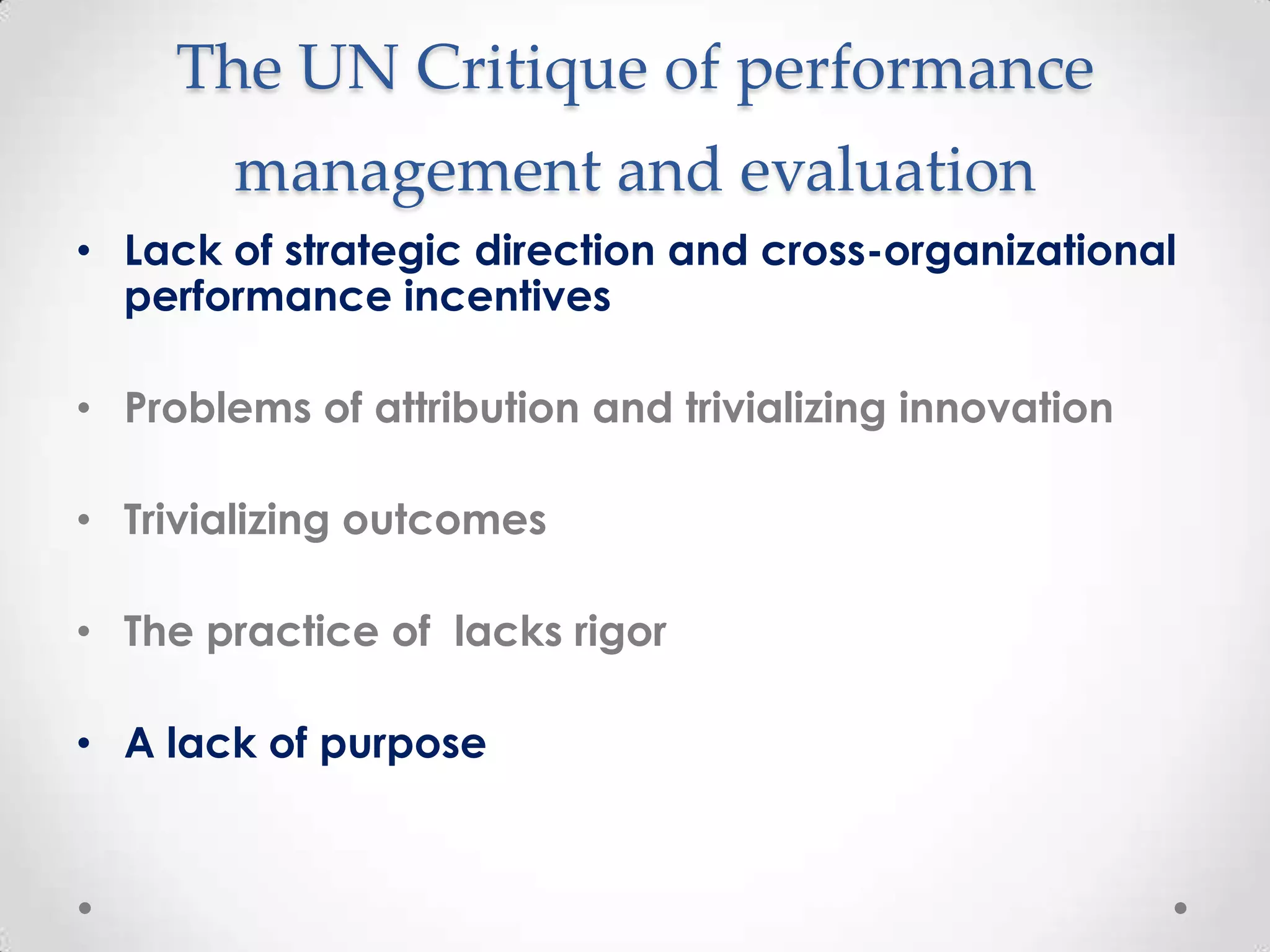 The UN Critique of performance
management and evaluation
• Lack of strategic direction and cross-organizational
performance incentives
• Problems of attribution and trivializing innovation
• Trivializing outcomes
• The practice of lacks rigor

• A lack of purpose

 