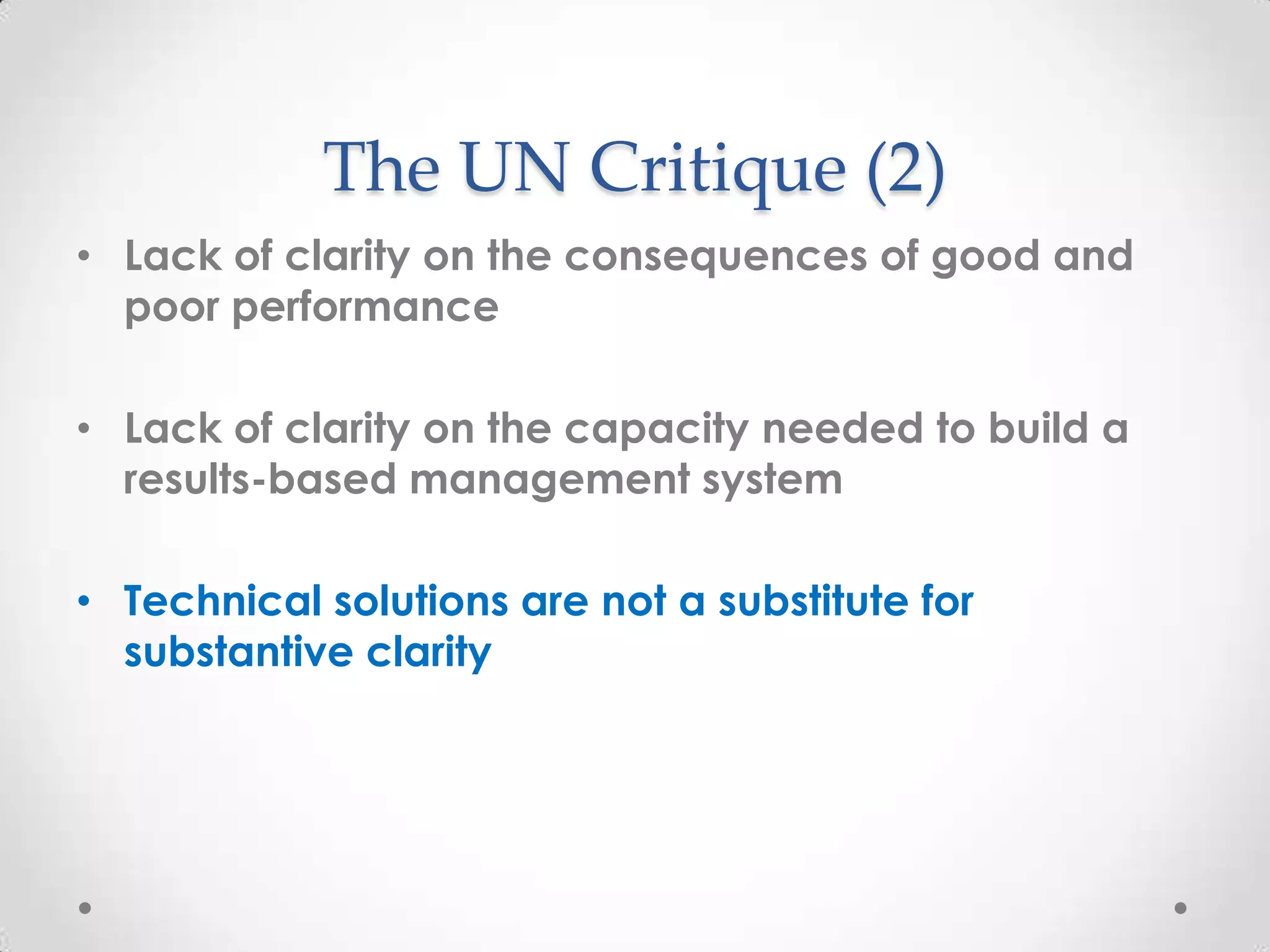The UN Critique (2)
• Lack of clarity on the consequences of good and
poor performance
• Lack of clarity on the capacity needed to build a
results-based management system
• Technical solutions are not a substitute for
substantive clarity

 