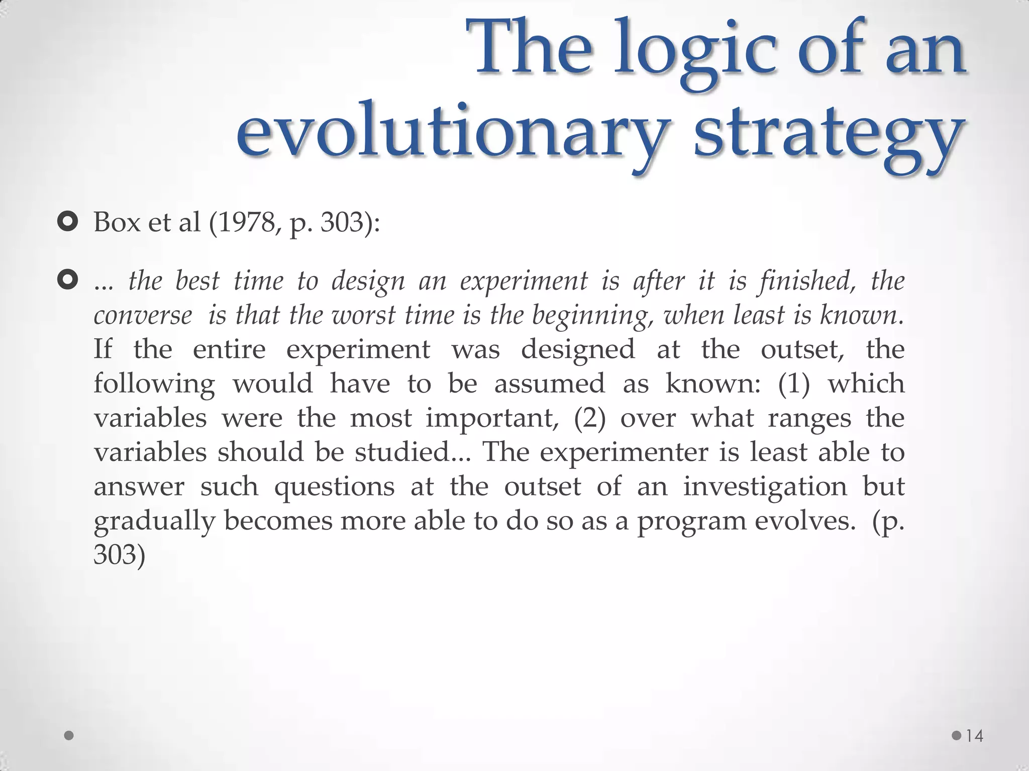 The logic of an
evolutionary strategy
 Box et al (1978, p. 303):
 ... the best time to design an experiment is after it is finished, the
converse is that the worst time is the beginning, when least is known.
If the entire experiment was designed at the outset, the
following would have to be assumed as known: (1) which
variables were the most important, (2) over what ranges the
variables should be studied... The experimenter is least able to
answer such questions at the outset of an investigation but
gradually becomes more able to do so as a program evolves. (p.
303)

14

 