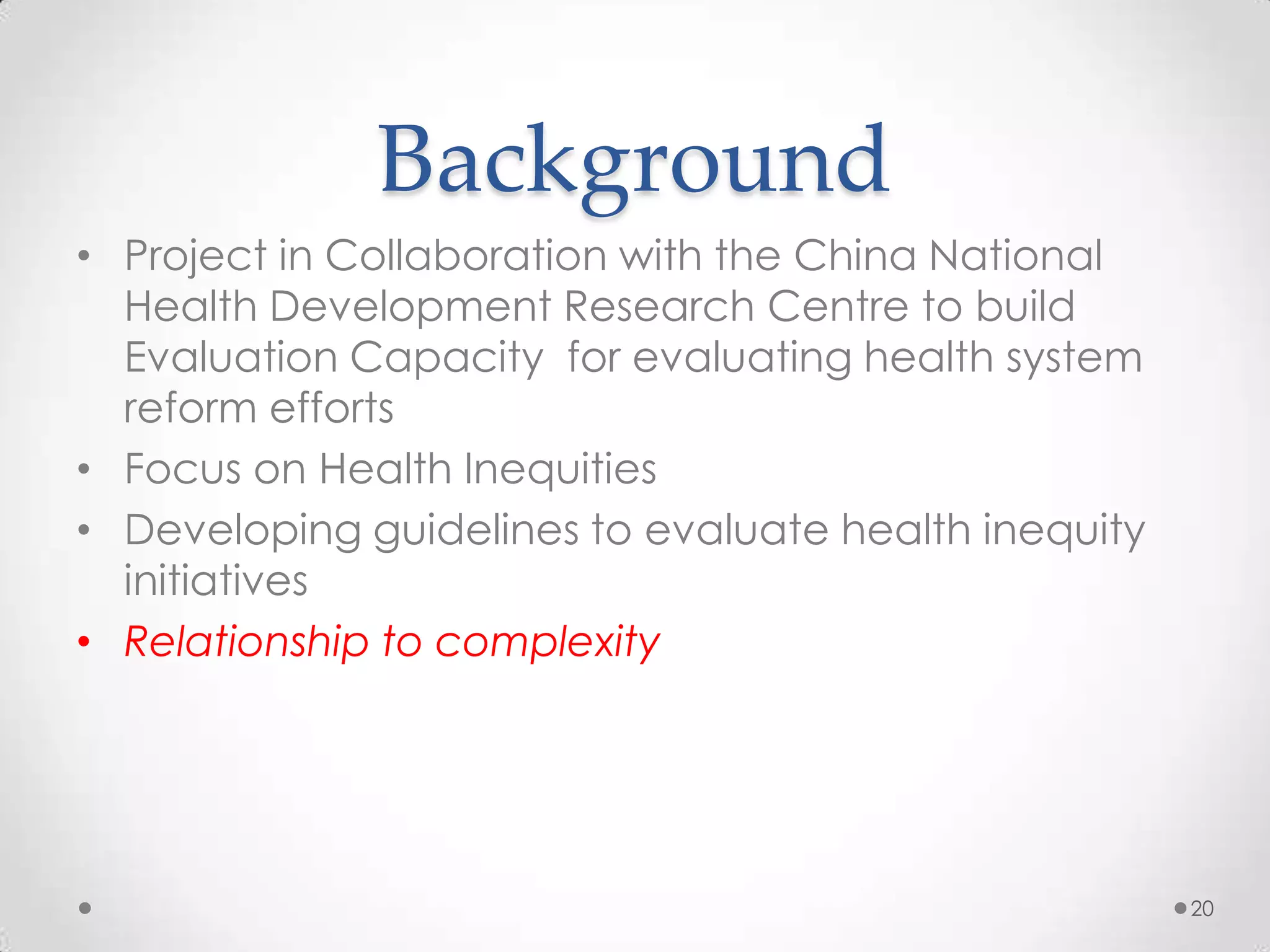Background
• Project in Collaboration with the China National
Health Development Research Centre to build
Evaluation Capacity for evaluating health system
reform efforts
• Focus on Health Inequities
• Developing guidelines to evaluate health inequity
initiatives
• Relationship to complexity

20

 