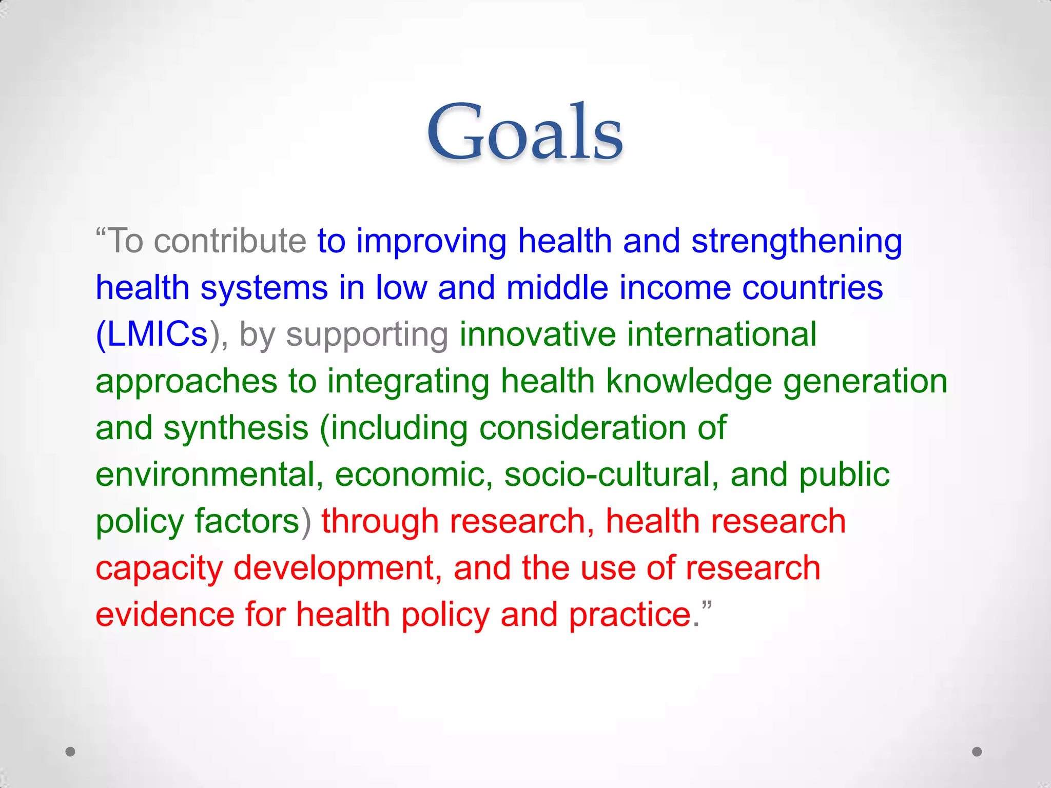 Goals
“To contribute to improving health and strengthening
health systems in low and middle income countries
(LMICs), by supporting innovative international
approaches to integrating health knowledge generation
and synthesis (including consideration of
environmental, economic, socio-cultural, and public
policy factors) through research, health research
capacity development, and the use of research
evidence for health policy and practice.”

 