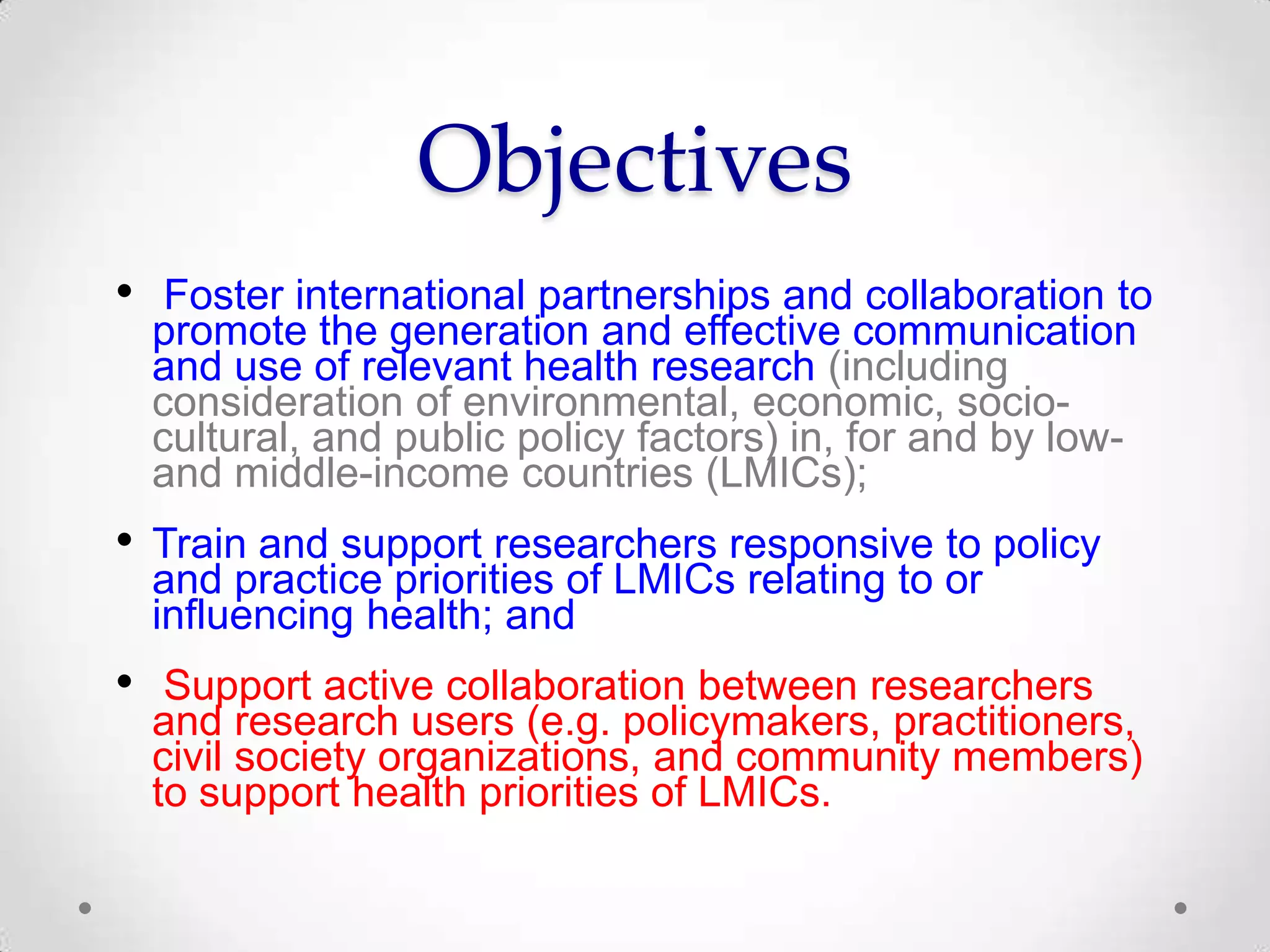 Objectives
• Foster international partnerships and collaboration to
promote the generation and effective communication
and use of relevant health research (including
consideration of environmental, economic, sociocultural, and public policy factors) in, for and by lowand middle-income countries (LMICs);

• Train and support researchers responsive to policy
and practice priorities of LMICs relating to or
influencing health; and

•

Support active collaboration between researchers
and research users (e.g. policymakers, practitioners,
civil society organizations, and community members)
to support health priorities of LMICs.

 