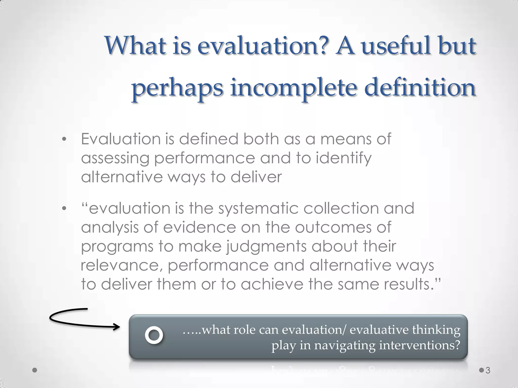 What is evaluation? A useful but
perhaps incomplete definition
• Evaluation is defined both as a means of
assessing performance and to identify
alternative ways to deliver
• “evaluation is the systematic collection and
analysis of evidence on the outcomes of
programs to make judgments about their
relevance, performance and alternative ways
to deliver them or to achieve the same results.”
…..what role can evaluation/ evaluative thinking
play in navigating interventions?
3

 