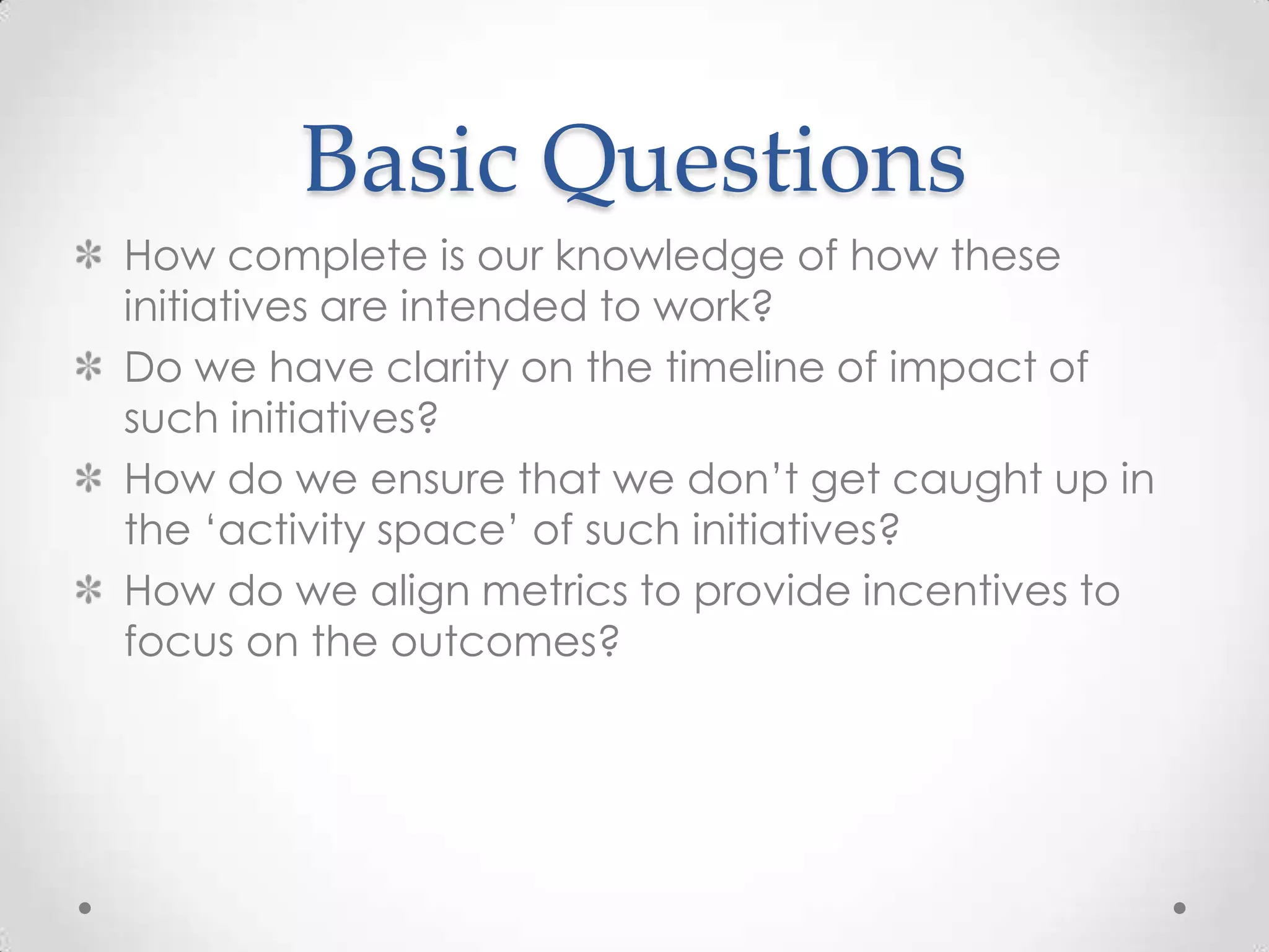 Basic Questions
How complete is our knowledge of how these
initiatives are intended to work?
Do we have clarity on the timeline of impact of
such initiatives?
How do we ensure that we don‟t get caught up in
the „activity space‟ of such initiatives?
How do we align metrics to provide incentives to
focus on the outcomes?

 