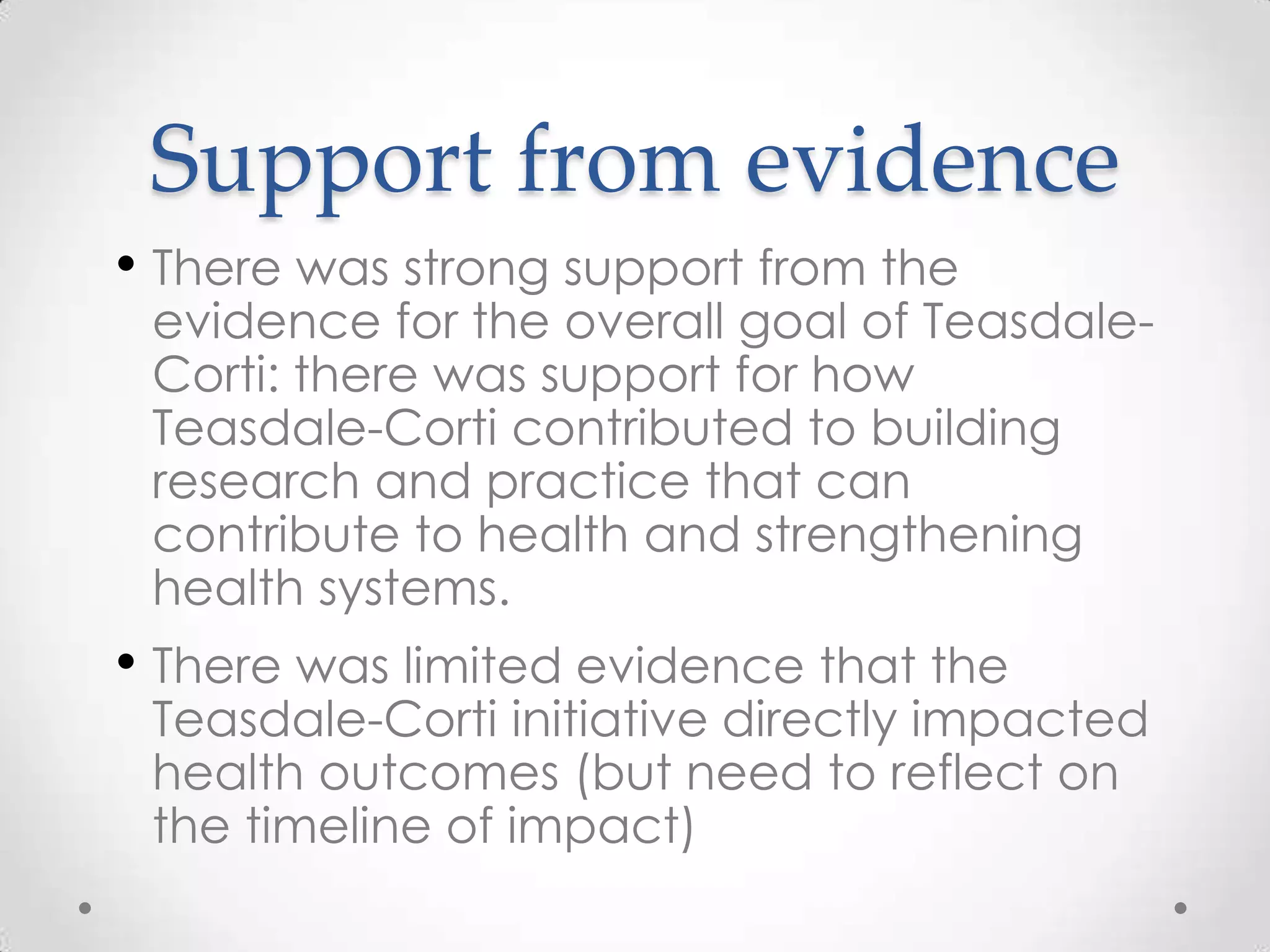 Support from evidence
• There was strong support from the

evidence for the overall goal of TeasdaleCorti: there was support for how
Teasdale-Corti contributed to building
research and practice that can
contribute to health and strengthening
health systems.

• There was limited evidence that the

Teasdale-Corti initiative directly impacted
health outcomes (but need to reflect on
the timeline of impact)

 