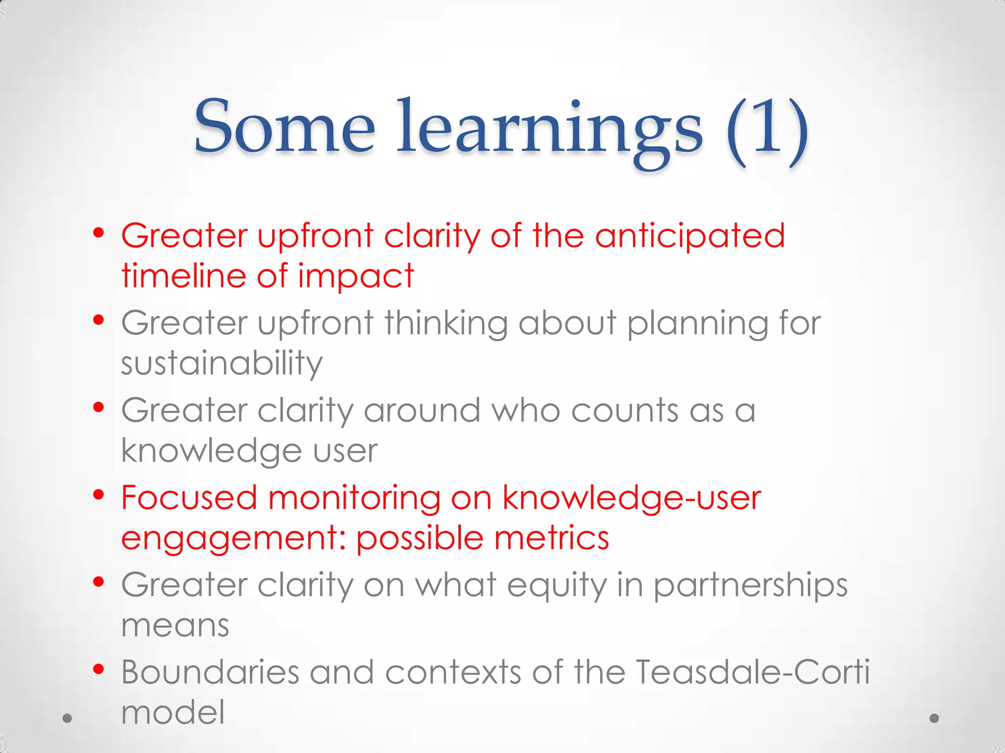 Some learnings (1)
•
•
•
•
•
•

Greater upfront clarity of the anticipated
timeline of impact
Greater upfront thinking about planning for
sustainability
Greater clarity around who counts as a
knowledge user
Focused monitoring on knowledge-user
engagement: possible metrics
Greater clarity on what equity in partnerships
means
Boundaries and contexts of the Teasdale-Corti
model

 