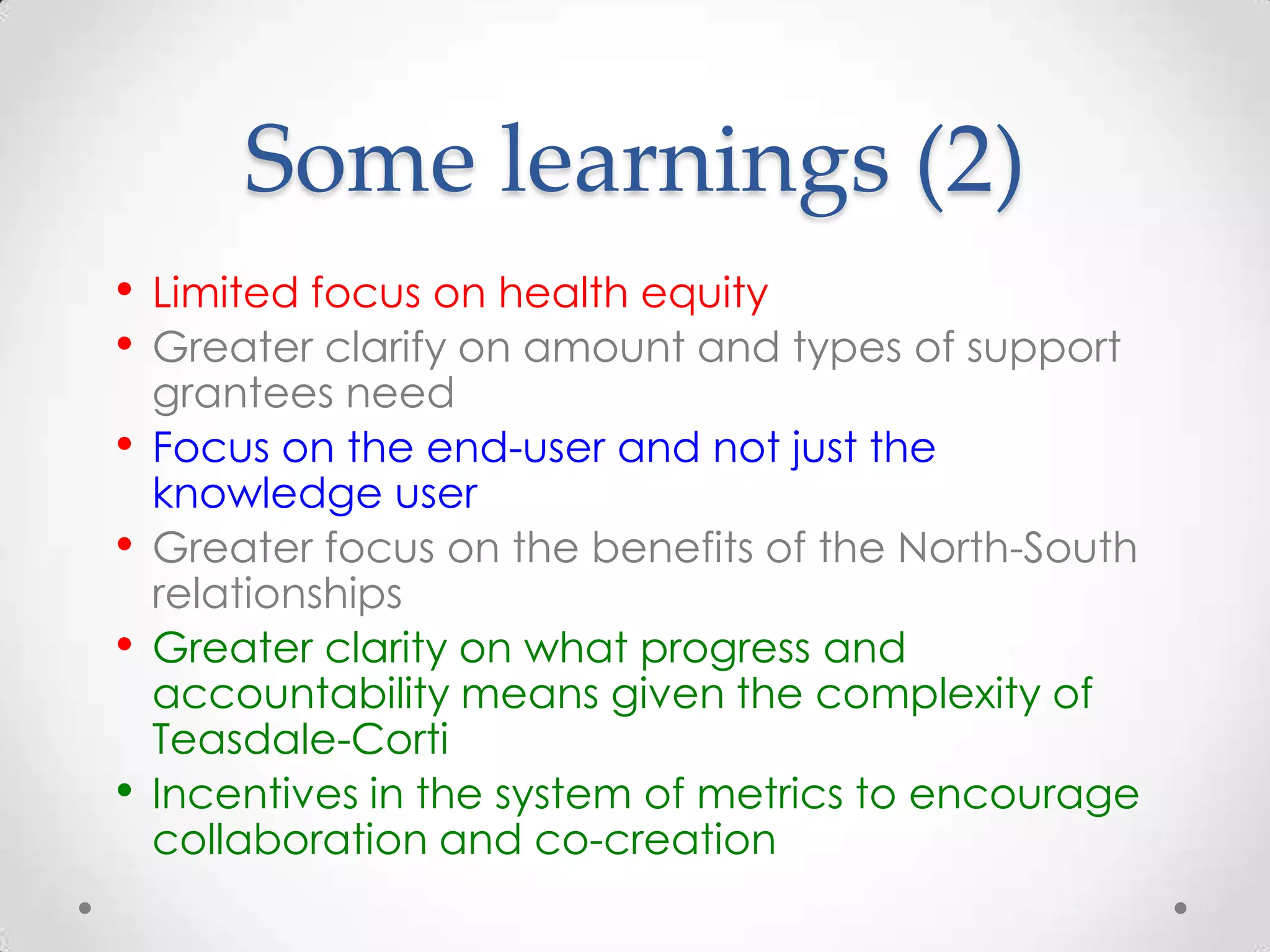 Some learnings (2)
• Limited focus on health equity
• Greater clarify on amount and types of support
•

•
•
•

grantees need
Focus on the end-user and not just the
knowledge user
Greater focus on the benefits of the North-South
relationships
Greater clarity on what progress and
accountability means given the complexity of
Teasdale-Corti
Incentives in the system of metrics to encourage
collaboration and co-creation

 
