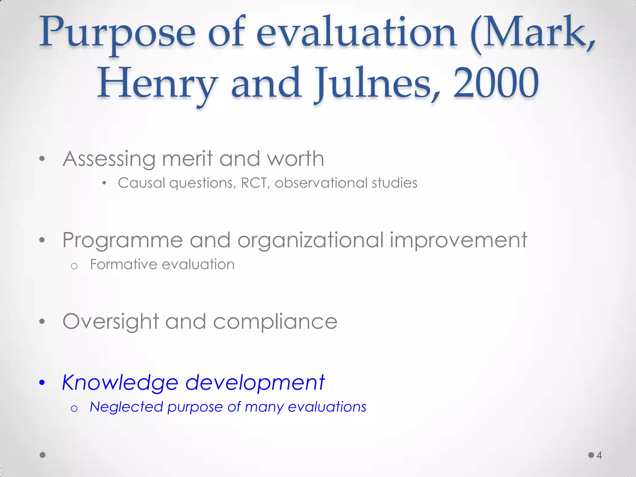 Purpose of evaluation (Mark,
Henry and Julnes, 2000
• Assessing merit and worth
• Causal questions, RCT, observational studies

• Programme and organizational improvement
o Formative evaluation

• Oversight and compliance

• Knowledge development
o Neglected purpose of many evaluations
4

 