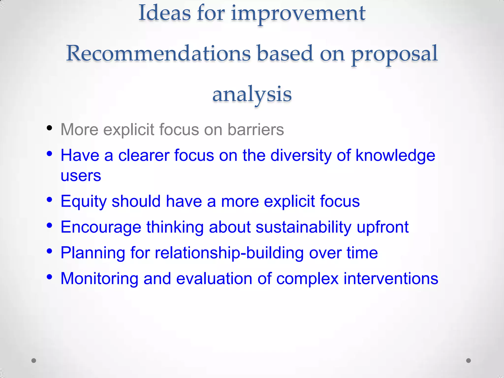 Ideas for improvement
Recommendations based on proposal
analysis
• More explicit focus on barriers
• Have a clearer focus on the diversity of knowledge
users

• Equity should have a more explicit focus
• Encourage thinking about sustainability upfront
• Planning for relationship-building over time
• Monitoring and evaluation of complex interventions

 