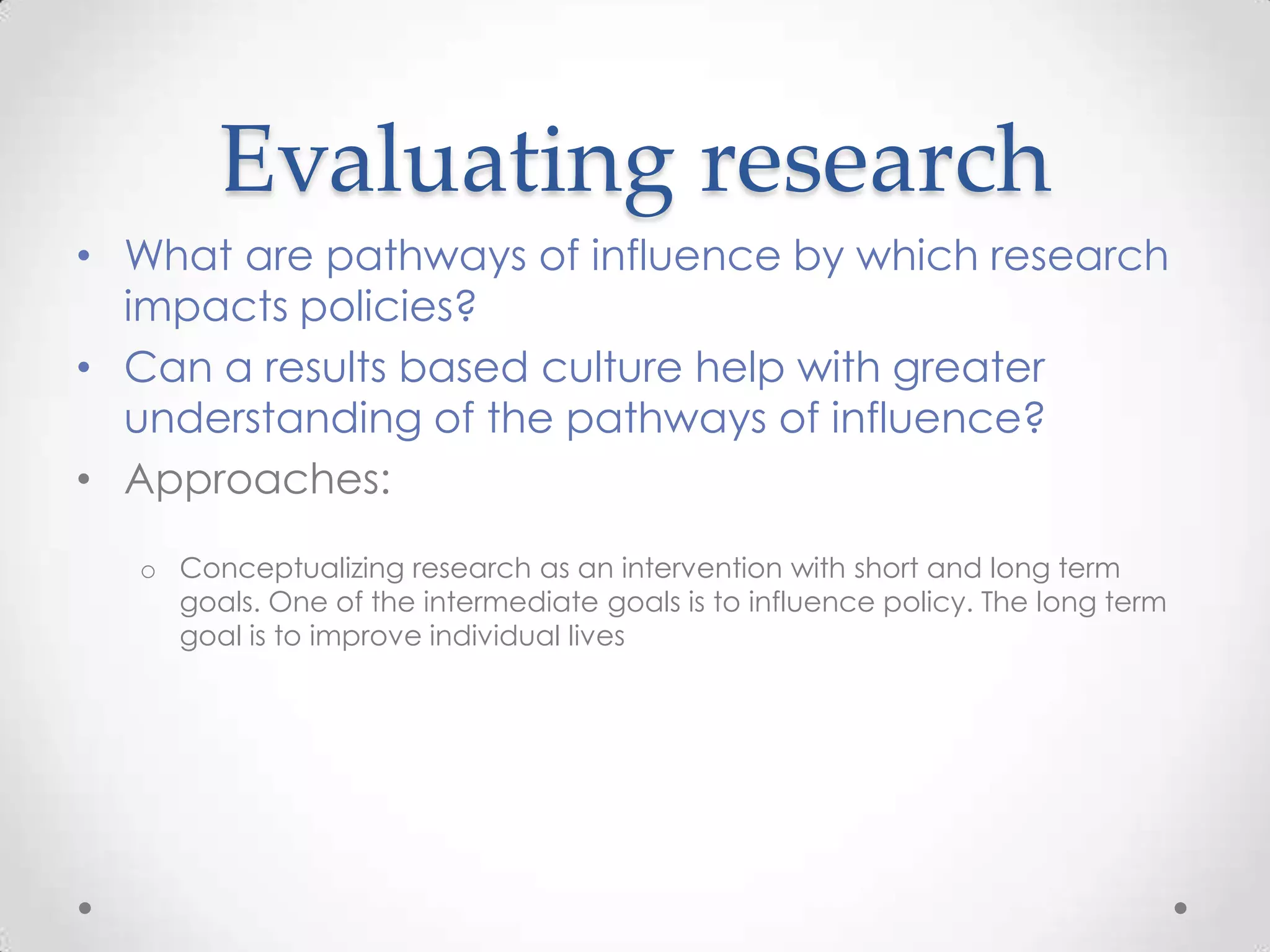 Evaluating research
• What are pathways of influence by which research
impacts policies?
• Can a results based culture help with greater
understanding of the pathways of influence?
• Approaches:
o Conceptualizing research as an intervention with short and long term
goals. One of the intermediate goals is to influence policy. The long term
goal is to improve individual lives

 
