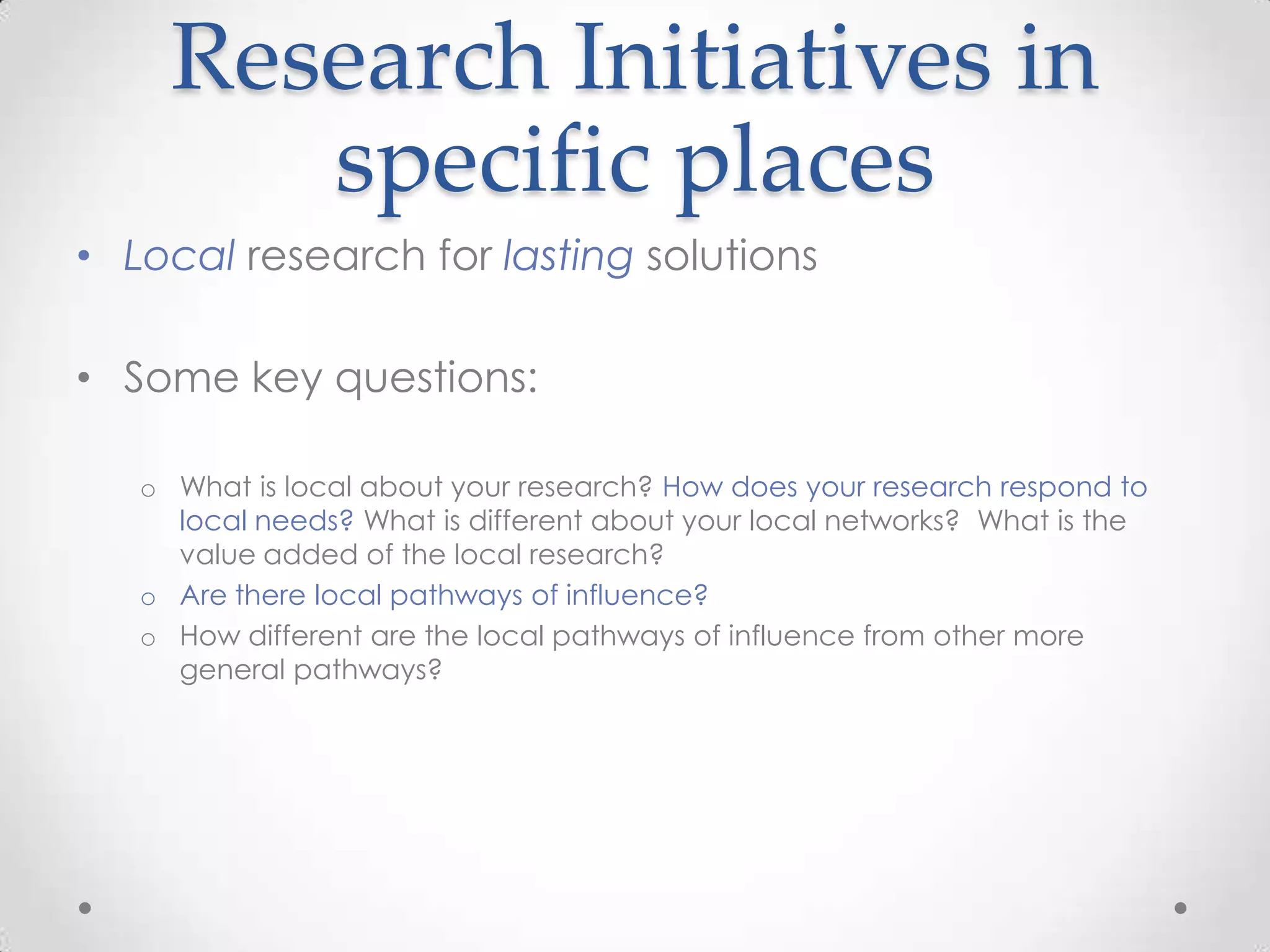 Research Initiatives in
specific places
• Local research for lasting solutions
• Some key questions:
o What is local about your research? How does your research respond to
local needs? What is different about your local networks? What is the
value added of the local research?
o Are there local pathways of influence?
o How different are the local pathways of influence from other more
general pathways?

 
