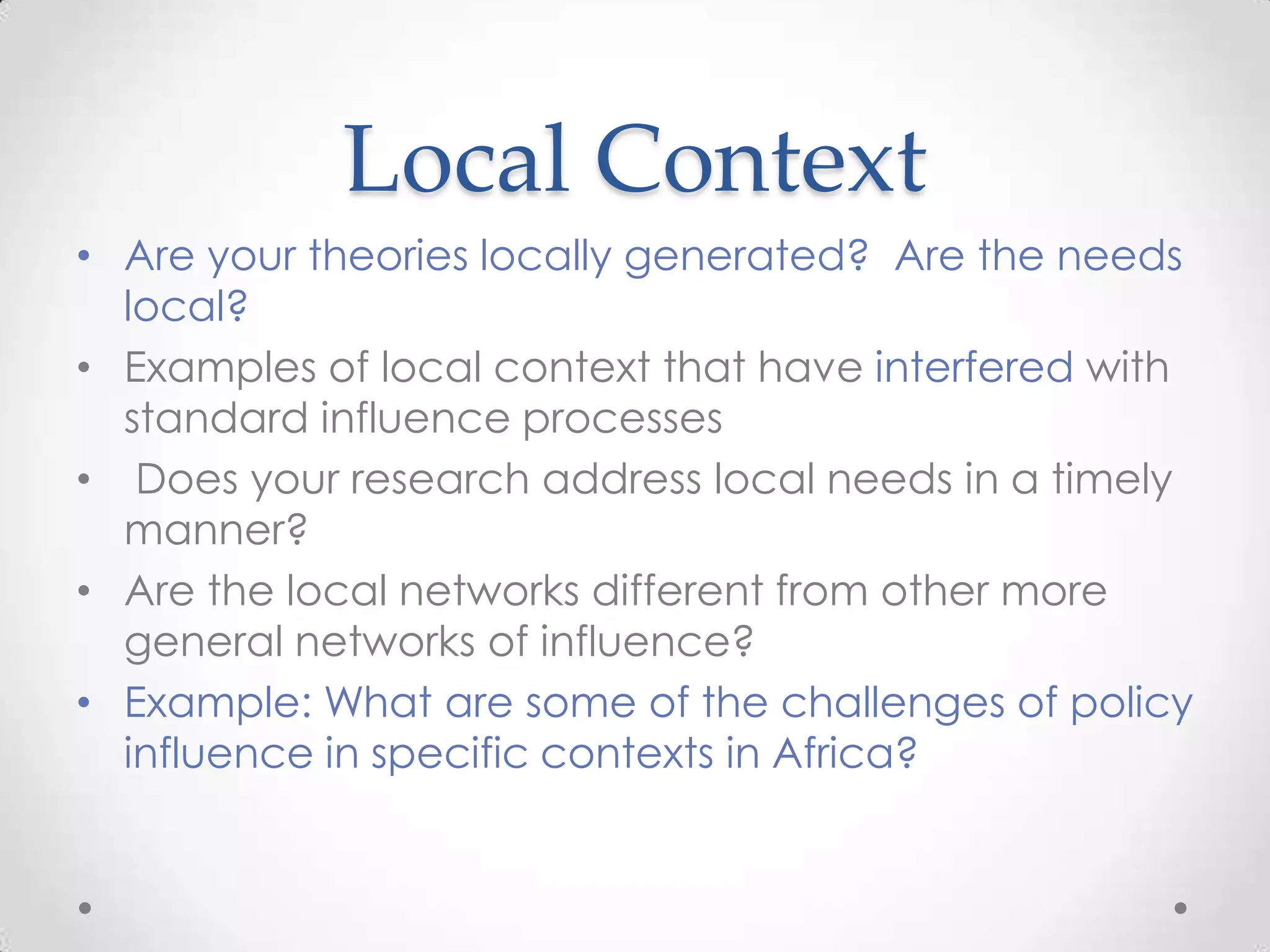 Local Context
• Are your theories locally generated? Are the needs
local?
• Examples of local context that have interfered with
standard influence processes
• Does your research address local needs in a timely
manner?
• Are the local networks different from other more
general networks of influence?
• Example: What are some of the challenges of policy
influence in specific contexts in Africa?

 