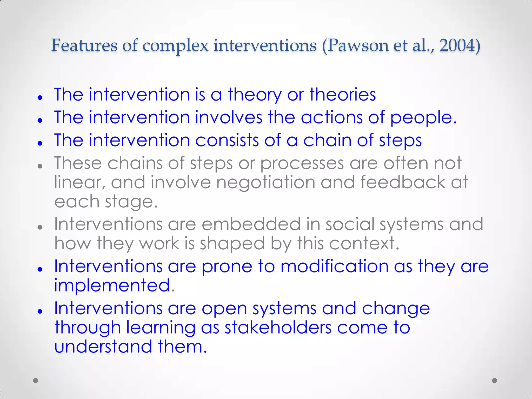 Features of complex interventions (Pawson et al., 2004)











The intervention is a theory or theories
The intervention involves the actions of people.
The intervention consists of a chain of steps
These chains of steps or processes are often not
linear, and involve negotiation and feedback at
each stage.
Interventions are embedded in social systems and
how they work is shaped by this context.
Interventions are prone to modification as they are
implemented.
Interventions are open systems and change
through learning as stakeholders come to
understand them.

 