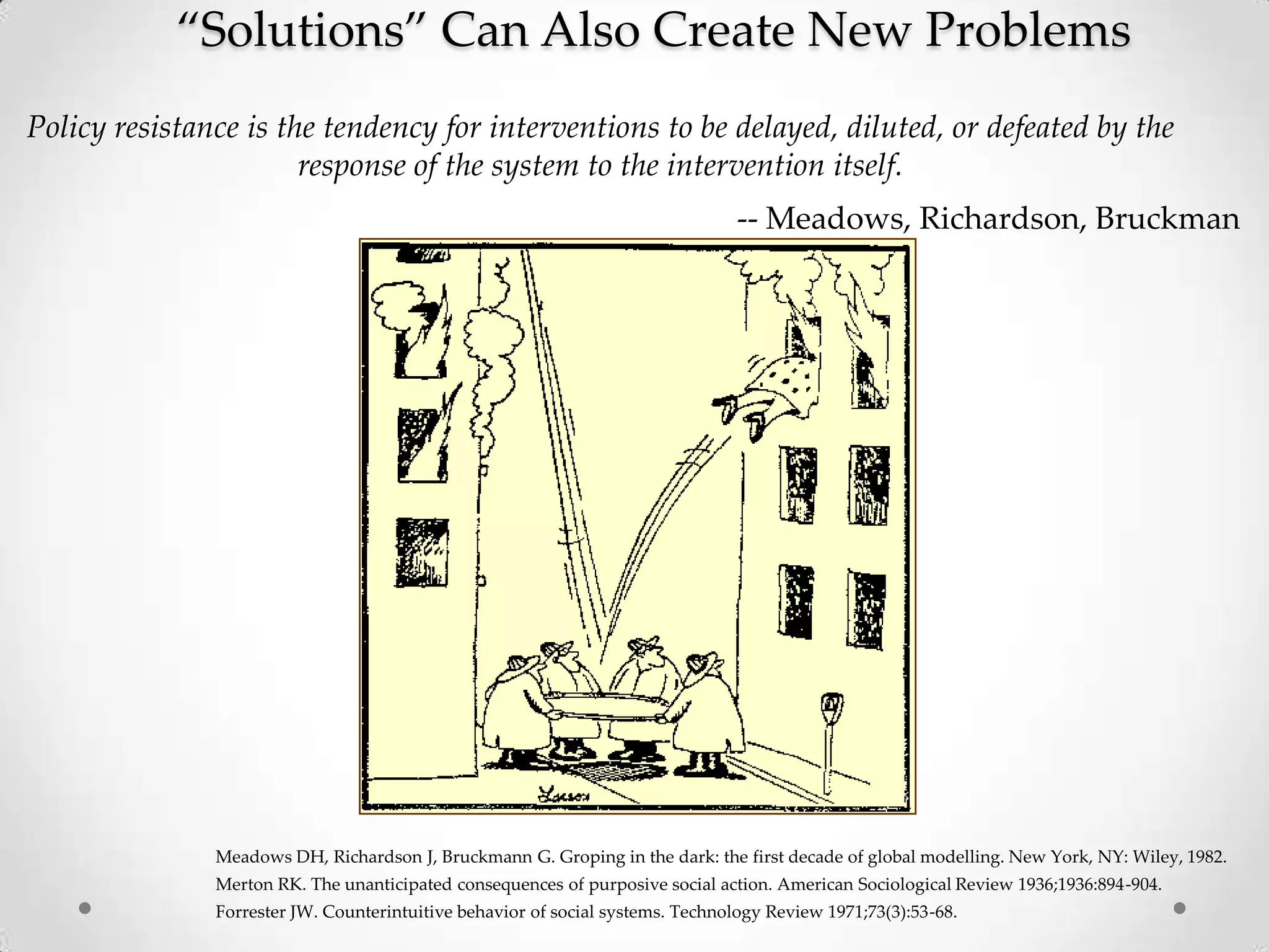 ‚Solutions‛ Can Also Create New Problems
Policy resistance is the tendency for interventions to be delayed, diluted, or defeated by the
response of the system to the intervention itself.
-- Meadows, Richardson, Bruckman

Meadows DH, Richardson J, Bruckmann G. Groping in the dark: the first decade of global modelling. New York, NY: Wiley, 1982.
Merton RK. The unanticipated consequences of purposive social action. American Sociological Review 1936;1936:894-904.
Forrester JW. Counterintuitive behavior of social systems. Technology Review 1971;73(3):53-68.

 