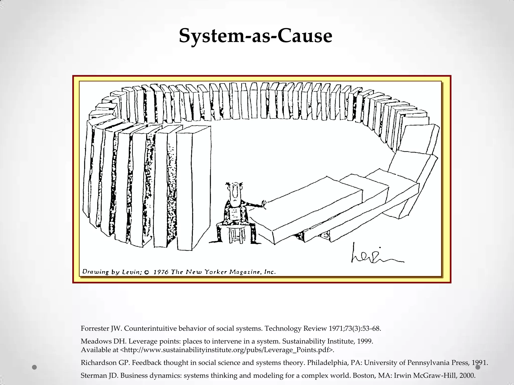 System-as-Cause

Forrester JW. Counterintuitive behavior of social systems. Technology Review 1971;73(3):53-68.
Meadows DH. Leverage points: places to intervene in a system. Sustainability Institute, 1999.
Available at <http://www.sustainabilityinstitute.org/pubs/Leverage_Points.pdf>.
Richardson GP. Feedback thought in social science and systems theory. Philadelphia, PA: University of Pennsylvania Press, 1991.
Sterman JD. Business dynamics: systems thinking and modeling for a complex world. Boston, MA: Irwin McGraw-Hill, 2000.

 