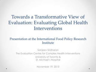 Towards a Transformative View of
Evaluation: Evaluating Global Health
Interventions
Presentation at the International Food Policy Research
Institute
Sanjeev Sridharan
The Evaluation Centre for Complex Health Interventions
University of Toronto &
St. Michael‟s Hospital
November 19, 2013

 