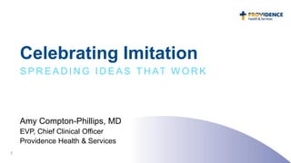 Celebrating Imitation
S P R E A D I N G I D E A S T H AT W O R K
Amy Compton-Phillips, MD
EVP, Chief Clinical Officer
Providence Health & Services
1
 