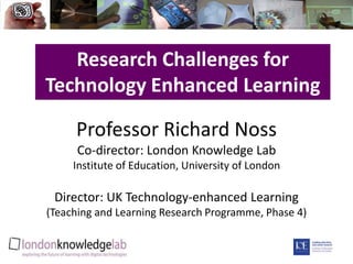 Research Challenges for Technology Enhanced Learning Professor Richard NossCo-director: London Knowledge LabInstitute of Education, University of LondonDirector: UK Technology-enhanced Learning (Teaching and Learning Research Programme, Phase 4) 