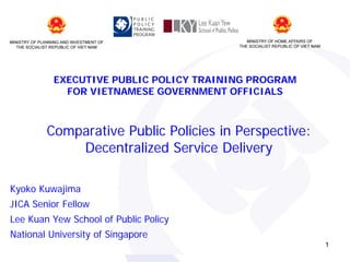 EXECUTIVE PUBLIC POLICY TRAINING PROGRAM
FOR VIETNAMESE GOVERNMENT OFFICIALS

Comparative Public Policies in Perspective:
Decentralized Service Delivery
Kyoko Kuwajima
JICA Senior Fellow
Lee Kuan Yew School of Public Policy
National University of Singapore
1

 