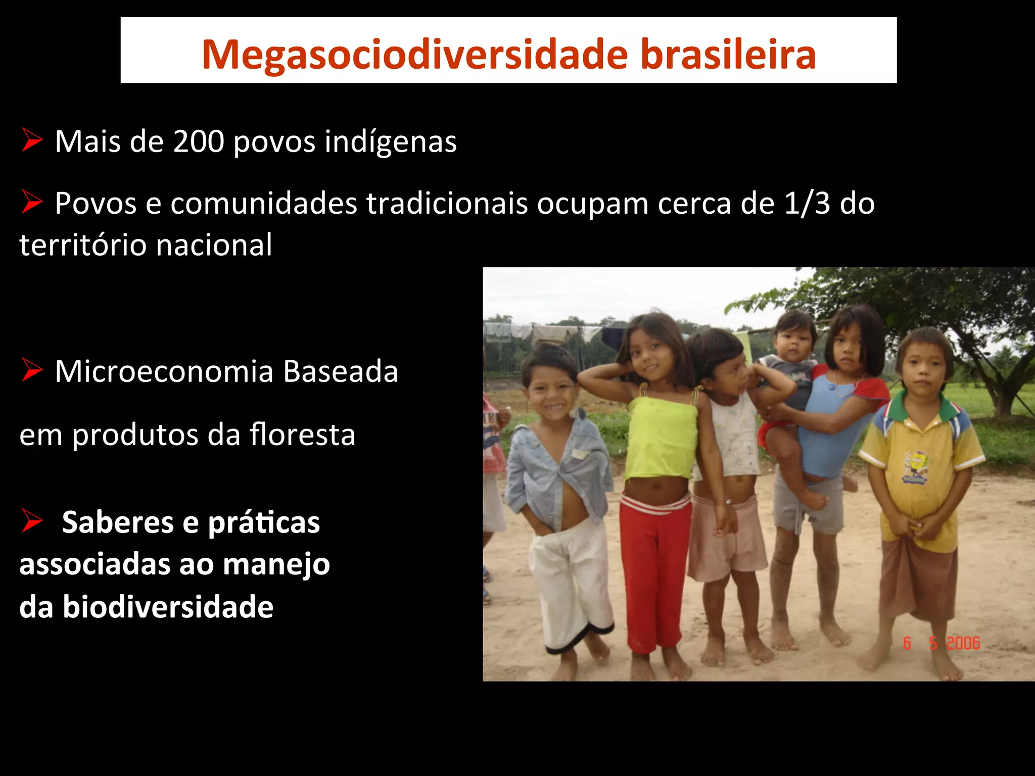 Megasociodiversidade	
  brasileira	
  
Ø 	
  Mais	
  de	
  200	
  povos	
  indígenas	
  
Ø 	
  Povos	
  e	
  comunidades	
  tradicionais	
  ocupam	
  cerca	
  de	
  1/3	
  do	
  
território	
  nacional	
  


Ø 	
  Microeconomia	
  Baseada	
  
em	
  produtos	
  da	
  ﬂoresta	
  
	
  
Ø 	
  	
  Saberes	
  e	
  práVcas	
  	
  
associadas	
  ao	
  manejo	
  	
  
da	
  biodiversidade	
  
	
  
	
                                                   Crianças	
  kaxinawás,	
  Feijó,	
  Acre	
  
	
  
 