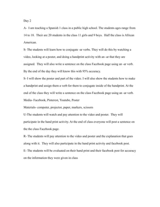 Day 2
A- I am teaching a Spanish 1 class in a public high school. The students ages range from
14 to 18. Their are 20 students in the class 11 girls and 9 boys. Half the class is African
American.
S- The students will learn how to conjugate -ar verbs. They will do this by watching a
video, looking at a poster, and doing a handprint activity with an -ar that they are
assigned. They will also write a sentence on the class Facebook page using an -ar verb.
By the end of the day they will know this with 95% accuracy.
S- I will show the poster and part of the video. I will also show the students how to make
a handprint and assign them a verb for them to conjugate inside of the handprint. At the
end of the class they will write a sentence on the class Facebook page using an -ar verb.
Media- Facebook, Pinterest, Youtube, Poster
Materials- computer, projector, paper, markers, scissors
U-The students will watch and pay attention to the video and poster. They will
participate in the hand print activity. At the end of class everyone will post a sentence on
the the class Facebook page.
R- The students will pay attention to the video and poster and the explanation that goes
along with it. They will also participate in the hand print activity and facebook post.
E- The students will be evaluated on their hand print and their facebook post for accuracy
on the information they were given in class
 
